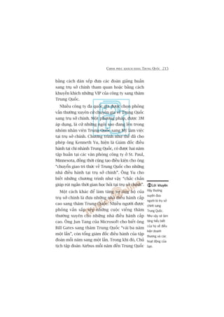 CHINH PHUÅC KHAÁCH HAÂNG TRUNG QUÖËC 215
bùçng caách daân xïëp àûa caác àoaân giaãng huêën
sang truå súã chñnh tham quan hoùåc bùçng caách
khuyïën khñch nhûäng VIP cuãa cöng ty sang thùm
Trung Quöëc.
Nhiïìu cöng ty àa quöëc gia àûúåc choån phoãng
vêën thûúâng xuyïn cûã chuyïn gia vïì Trung Quöëc
sang truå súã chñnh. Möåt phûúng phaáp, àûúåc 3M
aáp duång, laâ cûã nhûäng ngöi sao àang lïn trong
nhoám nhên viïn Trung Quöëc sang Myä laâm viïåc
taåi truå súã chñnh. Chûúng trònh nhû thïë àaä cho
pheáp öng Kenneth Yu, hiïån laâ Giaám àöëc àiïìu
haânh taåi chi nhaánh Trung Quöëc, coá àûúåc hai nùm
têåp huêën taåi caác vùn phoâng cöng ty úã St. Paul,
Minnesota, àöìng thúâi cuäng taåo àiïìu kiïån cho öng
“chuyïín giao tri thûác vïì Trung Quöëc cho nhûäng
nhaâ àiïìu haânh taåi truå súã chñnh”. Öng Yu cho
biïët nhûäng chûúng trònh nhû vêåy “chùæc chùæn
giuáp ruát ngùæn thúâi gian hoåc hoãi taåi truå súã chñnh”.
Möåt caách khaác àïí laâm tùng sûå uãng höå cuãa
truå súã chñnh laâ àûa nhûäng nhaâ àiïìu haânh cêëp
cao sang thùm Trung Quöëc. Nhiïìu ngûúâi àûúåc
phoãng vêën sùæp xïëp nhûäng cuöåc viïëng thùm
thûúâng xuyïn cho nhûäng nhaâ àiïìu haânh cêëp
cao. Öng Jun Tang cuãa Microsoft cho biïët öng
Bill Gates sang thùm Trung Quöëc “vaâi ba nùm
möåt lêìn”, coân töíng giaám àöëc àiïìu haânh cuãa têåp
àoaân möîi nùm sang möåt lêìn. Trong khi àoá, Chuã
tõch têåp àoaân Airbus möîi nùm àïën Trung Quöëc
Lúâi khuyïnLúâi khuyïnLúâi khuyïnLúâi khuyïnLúâi khuyïn
Haäy thûúâng
xuyïn àûa
ngûúâi tûâ truå súã
chñnh sang
Trung Quöëc.
Nhû vêåy seä laâm
tùng hiïíu biïët
cuãa hoå vïì àiïìu
kiïån doanh
thûúng vaâ caác
hoaåt àöång cuãa
baån.
 