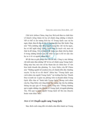 CHINH PHUÅC KHAÁCH HAÂNG TRUNG QUÖËC 217
Chuã tõch Airbus China, öng Guy McLeod àûa ra caãnh baáo
vïì khaách viïëng thùm tûâ truå súã chñnh rùçng nhûäng võ khaách
VIP coá thïí coá êën tûúång lïåch laåc vïì Trung Quöëc sau vaâi ba
ngaây àûúåc àûa ài àêy ài àoá úã Thûúång Haãi hay Bùæc Kinh. Öng
noái: “Nïëu [nhûäng nhaâ àiïìu haânh] sang àêy chó vaâi ba ngaây,
hoå coá thïí nghô rùçng Trung Quöëc thêåt laâ tuyïåt vúâi, moåi caái
thêåt laâ dïî daâng. Têët caã khöng dïî daâng sao àûúåc khi hoå àûúåc
úã trong nhûäng khaách saån töët nhêët vaâ quñ võ böë trñ sùén cho
hoå xe ö tö vaâ ngûúâi phiïn dõch”.
BP àaä tòm ra giaãi phaáp cho vêën àïì naây. Cöng ty naây khöng
chó möîi nùm àûa nhûäng VIP tûâ truå súã chñnh sang Trung Quöëc
bùçng maáy bay maâ coân cûã hoå tham dûå caác khoáa hoåc vïì vùn
hoáa kinh doanh àõa phûúng. Ts. Gary Dirks cuãa BP China
noái: “Nhûäng ngûúâi tûâ London [truå súã chñnh] àïën àêy thûúâng
xuyïn. Vaâ hoå toã ra rêët thñch”. Khoáa hoåc “Trung Quöëc qua
caách nhòn cuãa ngûúâi Trung Quöëc” taåi trûúâng Àaåi hoåc Thanh
Hoa vaâ múâi caác võ giaáo sû, phoáng viïn vaâ doanh nhên Trung
Quöëc àïën chia seã “hònh aãnh Trung Quöëc” trong caách nhòn
cuãa hoå. Öng Dirks noái rùçng khoáa hoåc cung cêëp cho hoå nhûäng
thöng tin quyá giaá vïì Trung Quöëc. Öng noái: “Thöng thûúâng
quñ võ nghe nhûäng cêu chuyïån vïì Trung Quöëc tûâ ngûúâi phûúng
Têy. Nïëu quñ võ nghe ngûúâi Trung Quöëc kïí thò cêu chuyïån
hoaân toaân khaác hùèn”.
Nhên töë #4: Chuyïín quyïìn sang Trung QuöëcChuyïín quyïìn sang Trung QuöëcChuyïín quyïìn sang Trung QuöëcChuyïín quyïìn sang Trung QuöëcChuyïín quyïìn sang Trung Quöëc
Muåc àñch cuöëi cuâng àöëi vúái nhiïìu nhaâ àiïìu haânh taåi Trung
 