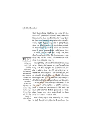 218 CEO ÚÃ TRUNG QUÖËC
Quöëc àûúåc chuáng töi phoãng vêën trong viïåc taåo
ra caác möëi quan hïå coá hiïåu quaã vúái truå súã chñnh
laâ muöën nhòn thêëy caác chi nhaánh taåi Trung Quöëc
coá àûúåc quyïìn tûå chuã trong têåp àoaân toaân cêìu.
Nhiïìu ngûúâi àûúåc phoãng vêën cöë gùæng thuyïët
phuåc truå súã chñnh cho chi nhaánh Trung Quöëc
coá àûúåc quyïìn tûå chuã hún nhùçm laâm cho viïåc
quaãn lyá àûúåc nhanh choáng vaâ hiïåu quaã hún.
Taåi nhiïìu cöng ty àûúåc nïu trong saách, viïåc
chuyïín quyïìn naây nhùçm àaáp ûáng têìm quan troång
ngaây caâng lúán cuãa Trung Quöëc àöëi vúái caác hoaåt
àöång toaân cêìu cuãa cöng ty.
Trong trûúâng húåp cuãa British Petroleum, cöng
ty naây àaä thûåc hiïån àûúåc sûå chuyïín quyïìn àoá
bùçng caách àiïìu möåt phoá chuã tõch têåp àoaân laâm
chuã tõch kiïm töíng giaám àöëc àiïìu haânh taåi caác
chi nhaánh úã nûúác ngoaâi. Trïn toaân thïë giúái, chó
coá böën chuã tõch cêëp khu vûåc cuãa BP kiïm luön
chûác võ phoá chuã tõch têåp àoaân, chûác vuå maâ ngûúâi
àiïìu haânh choáp bu taåi Trung Quöëc cuãa têåp àoaân,
Ts. Gary Dirks, àang nùæm giûä. Öng miïu taã cú
cêëu cöng ty taåi Trung Quöëc laâ möåt “töí chûác ma
trêån” trong àoá öng vûâa laâm ngûúâi àiïìu haânh cao
nhêët xûã lyá caác vêën àïì liïn quan àïën caác hoaåt
àöång thûúâng ngaây vûâa laâ phoá chuã tõch têåp àoaân
xûã lyá caác vêën àïì vïì chiïën lûúåc.
Viïåc cûã möåt ngûúâi àiïìu haânh cêëp cao vaâo võ
trñ laänh àaåo caác chi nhaánh taåi Trung Quöëc cho
Lúâi khuyïnLúâi khuyïnLúâi khuyïnLúâi khuyïnLúâi khuyïn
Àiïìu thiïët yïëu laâ
caác têåp àoaân
quöëc tïë phaãi
cho nhûäng
ngûúâi quaãn lyá
taåi Trung Quöëc
khaã nùng chiïën
lûúåc, chûá khöng
chó laâ khaã nùng
hoaåt àöång. Truå
súã chñnh cuãa
têåp àoaân phaãi
nhêån thêëy àûúåc
sûå tùng trûúãng
nhanh choáng vaâ
têìm quan troång
ngaây caâng tùng
cuãa caác chi
nhaánh taåi Trung
Quöëc.
 