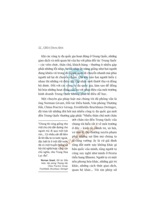 22 CEO ÚÃ TRUNG QUÖËC
Khi caác cöng ty àa quöëc gia hoaåt àöång úã Trung Quöëc, nhûäng
giao dõch vaâ möëi quan hïå cuãa hoå vúái phña àöëi taác Trung Quöëc
– caác viïn chûác, thên chuã, khaách haâng – thûúâng ñt nhiïìu gùåp
phaãi nhûäng löîi nhõp. Sûå löîi nhõp êëy cuäng giöëng nhû hai ngûúâi
àang khiïu vuä trong àoá ngûúâi nam di chuyïín nhanh maâ phña
ngûúâi nûä laåi di chuyïín chêåm. Chó khi naâo hai ngûúâi hiïíu yá
nhau thò nhûäng vuä àiïåu cuãa cùåp nhaãy múái thûúát tha vaâ àöìng
böå àûúåc. Àöëi vúái caác cöng ty àa quöëc gia, laâm sao àïí àöìng
böå hoáa nhûäng hoaåt àöång cuãa hoå vúái nhõp àiïåu cuãa möi trûúâng
kinh doanh Trung Quöëc khöng phaãi laâ àiïìu dïî hoåc.
Möåt chuyïn gia phaáp luêåt maâ chuáng töi àaä phoãng vêën laâ
öng Norman Givant, Àöëi taác Àiïìu haânh, Vùn phoâng Thûúång
Haãi, China Practice Group, Freshfields Bruckhaus Deringer,
àaä toám tùæt nhûäng àoâi hoãi maâ nhiïìu cöng ty àa quöëc gia múái
àïën Trung Quöëc thûúâng gùåp phaãi: “Nhiïìu thên chuã múái chên
ûúát chên raáo àïën Trung Quöëc cuãa
chuáng töi hiïíu rêët ñt vïì möi trûúâng
úã àêy – kinh tïë, chñnh trõ, xaä höåi,
vaâ têm lyá. Hoå thûúâng xuyïn phaåm
phaãi nhûäng sai lêìm maâ chuáng ta
ai cuäng vûúáng: êëy laâ cûá giaã àõnh
rùçng àêët nûúác naây khöng khaác gò
baãn quöëc cuãa mònh, rùçng ngûúâi ta
cuäng suy nghô nhû mònh úã Peoria
(tiïíu bang Illinois). Ngûúâi ta coá möåt
nïìn phong hoáa khaác, nhûäng giaá trõ
khaác, nhûäng caách thûác giao dõch,
quan hïå khaác... Töi xin pheáp sûã
“Chuáng töi cuäng giöëng nhû
möåt chuá choá dêîn àûúâng cho
ngûúâi muâ ài qua möåt baäi
mòn... Coá nhiïìu vêën àïì tiïìm
êín khi àêìu tû ra nûúác ngoaâi,
àùåc biïåt laâ úã möåt àêët nûúác
àaä coá möåt truyïìn thöëng xaä
höåi chuã nghôa hoùåc cöång saãn
chuã nghôa, nhû Trung Hoa
Luåc àõa”.
Norman GivantNorman GivantNorman GivantNorman GivantNorman Givant, Àöëi taác Àiïìu
haânh, Vùn phoâng Thûúång Haãi,
China Practice Group,
Freshfields Bruckhaus Deringer
 