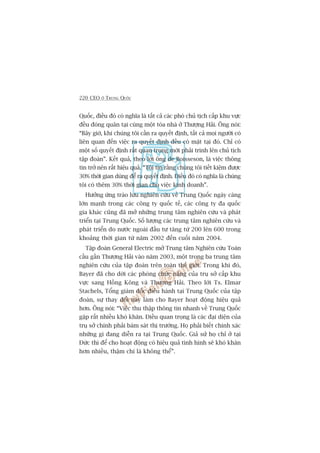 220 CEO ÚÃ TRUNG QUÖËC
Quöëc, àiïìu àoá coá nghôa laâ têët caã caác phoá chuã tõch cêëp khu vûåc
àïìu àoáng quên taåi cuâng möåt toâa nhaâ úã Thûúång Haãi. Öng noái:
“Bêy giúâ, khi chuáng töi cêìn ra quyïët àõnh, têët caã moåi ngûúâi coá
liïn quan àïën viïåc ra quyïët àõnh àïìu coá mùåt taåi àoá. Chó coá
möåt söë quyïët àõnh rêët quan troång múái phaãi trònh lïn chuã tõch
têåp àoaân”. Kïët quaã, theo lúâi öng de Boisseson, laâ viïåc thöng
tin trúã nïn rêët hiïåu quaã. “Töi tin rùçng chuáng töi tiïët kiïåm àûúåc
30% thúâi gian duâng àïí ra quyïët àõnh. Àiïìu àoá coá nghôa laâ chuáng
töi coá thïm 30% thúâi gian cho viïåc kinh doanh”.
Hûúãng ûáng traâo lûu nghiïn cûáu vïì Trung Quöëc ngaây caâng
lúán maånh trong caác cöng ty quöëc tïë, caác cöng ty àa quöëc
gia khaác cuäng àaä múã nhûäng trung têm nghiïn cûáu vaâ phaát
triïín taåi Trung Quöëc. Söë lûúång caác trung têm nghiïn cûáu vaâ
phaát triïín do nûúác ngoaâi àêìu tû tùng tûâ 200 lïn 600 trong
khoaãng thúâi gian tûâ nùm 2002 àïën cuöëi nùm 2004.
Têåp àoaân General Electric múã Trung têm Nghiïn cûáu Toaân
cêìu gêìn Thûúång Haãi vaâo nùm 2003, möåt trong ba trung têm
nghiïn cûáu cuãa têåp àoaân trïn toaân thïë giúái. Trong khi àoá,
Bayer àaä cho dúâi caác phoâng chûác nùng cuãa truå súã cêëp khu
vûåc sang Höìng Köng vaâ Thûúång Haãi. Theo lúâi Ts. Elmar
Stachels, Töíng giaám àöëc àiïìu haânh taåi Trung Quöëc cuãa têåp
àoaân, sûå thay àöíi naây laâm cho Bayer hoaåt àöång hiïåu quaã
hún. Öng noái: “Viïåc thu thêåp thöng tin nhanh vïì Trung Quöëc
gùåp rêët nhiïìu khoá khùn. Àiïìu quan troång laâ caác àaåi diïån cuãa
truå súã chñnh phaãi baám saát thõ trûúâng. Hoå phaãi biïët chñnh xaác
nhûäng gò àang diïîn ra taåi Trung Quöëc. Giaã sûã hoå chó úã taåi
Àûác thò àïí cho hoaåt àöång coá hiïåu quaã tònh hònh seä khoá khùn
hún nhiïìu, thêåm chñ laâ khöng thïí”.
 