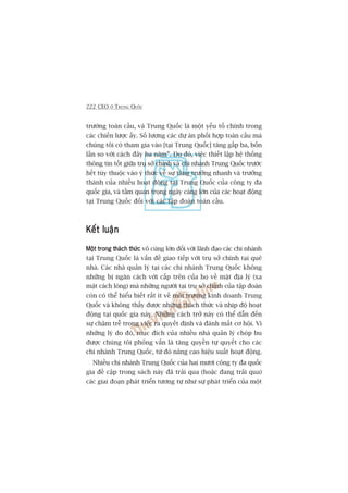 222 CEO ÚÃ TRUNG QUÖËC
trûúâng toaân cêìu, vaâ Trung Quöëc laâ möåt yïëu töë chñnh trong
caác chiïën lûúåc êëy. Söë lûúång caác dûå aán phöëi húåp toaân cêìu maâ
chuáng töi coá tham gia vaâo [taåi Trung Quöëc] tùng gêëp ba, böën
lêìn so vúái caách àêy ba nùm”. Do àoá, viïåc thiïët lêåp hïå thöëng
thöng tin töët giûäa truå súã chñnh vaâ chi nhaánh Trung Quöëc trûúác
hïët tuây thuöåc vaâo yá thûác vïì sûå tùng trûúãng nhanh vaâ trûúãng
thaânh cuãa nhiïìu hoaåt àöång taåi Trung Quöëc cuãa cöng ty àa
quöëc gia, vaâ têìm quan troång ngaây caâng lúán cuãa caác hoaåt àöång
taåi Trung Quöëc àöëi vúái caác têåp àoaân toaân cêìu.
Kïët luêånKïët luêånKïët luêånKïët luêånKïët luêån
Möåt trong thaách thûácMöåt trong thaách thûácMöåt trong thaách thûácMöåt trong thaách thûácMöåt trong thaách thûác vö cuâng lúán àöëi vúái laänh àaåo caác chi nhaánh
taåi Trung Quöëc laâ vêën àïì giao tiïëp vúái truå súã chñnh taåi quï
nhaâ. Caác nhaâ quaãn lyá taåi caác chi nhaánh Trung Quöëc khöng
nhûäng bõ ngùn caách vúái cêëp trïn cuãa hoå vïì mùåt àõa lyá (xa
mùåt caách loâng) maâ nhûäng ngûúâi taåi truå súã chñnh cuãa têåp àoaân
coân coá thïí hiïíu biïët rêët ñt vïì möi trûúâng kinh doanh Trung
Quöëc vaâ khöng thêëy àûúåc nhûäng thaách thûác vaâ nhõp àöå hoaåt
àöång taåi quöëc gia naây. Nhûäng caách trúã naây coá thïí dêîn àïën
sûå chêåm trïî trong viïåc ra quyïët àõnh vaâ àaánh mêët cú höåi. Vò
nhûäng lyá do àoá, muåc àñch cuãa nhiïìu nhaâ quaãn lyá choáp bu
àûúåc chuáng töi phoãng vêën laâ tùng quyïìn tûå quyïët cho caác
chi nhaánh Trung Quöëc, tûâ àoá nêng cao hiïåu suêët hoaåt àöång.
Nhiïìu chi nhaánh Trung Quöëc cuãa hai mûúi cöng ty àa quöëc
gia àïì cêåp trong saách naây àaä traãi qua (hoùåc àang traãi qua)
caác giai àoaån phaát triïín tûúng tûå nhû sûå phaát triïín cuãa möåt
 