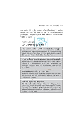CHINH PHUÅC KHAÁCH HAÂNG TRUNG QUÖËC 223
con ngûúâi: thúâi kyâ thú êëu, thúâi niïn thiïëu vaâ thúâi kyâ trûúãng
thaânh. Giai àoaån cuöëi àûúåc àaåt àïën khi caác chi nhaánh àõa
phûúng taåi Trung Quöëc giaânh àûúåc võ thïë àöëi taác chiïën lûúåc
vúái truå súã chñnh.
TOÁM TÙÆT LÚÂI KHUYÏN
LIÏN LAÅC VÚÁI TRUÅ SÚÃ CHÑNHLIÏN LAÅC VÚÁI TRUÅ SÚÃ CHÑNHLIÏN LAÅC VÚÁI TRUÅ SÚÃ CHÑNHLIÏN LAÅC VÚÁI TRUÅ SÚÃ CHÑNHLIÏN LAÅC VÚÁI TRUÅ SÚÃ CHÑNH
1. Sûå quan têm cuãa truå súã chñnh àöëi vúái thõ trûúâng Trung Quöëc1. Sûå quan têm cuãa truå súã chñnh àöëi vúái thõ trûúâng Trung Quöëc1. Sûå quan têm cuãa truå súã chñnh àöëi vúái thõ trûúâng Trung Quöëc1. Sûå quan têm cuãa truå súã chñnh àöëi vúái thõ trûúâng Trung Quöëc1. Sûå quan têm cuãa truå súã chñnh àöëi vúái thõ trûúâng Trung Quöëc
Haäy cöë giaânh sûå uãng höå cuãa ban laänh àaåo cêëp cao taåi truå súã chñnh
cho caác chi nhaánh Trung Quöëc. Coá vaâi ba ngûúâi coá quyïìn ra quyïët
àõnh quan têm àïën chi nhaánh seä taåo thuêån lúåi cho baån.
2. Trao quyïìn cho ngûúâi àûáng àêìu chi nhaánh taåi Trung Quöëc2. Trao quyïìn cho ngûúâi àûáng àêìu chi nhaánh taåi Trung Quöëc2. Trao quyïìn cho ngûúâi àûáng àêìu chi nhaánh taåi Trung Quöëc2. Trao quyïìn cho ngûúâi àûáng àêìu chi nhaánh taåi Trung Quöëc2. Trao quyïìn cho ngûúâi àûáng àêìu chi nhaánh taåi Trung Quöëc
Haäy cûã sang Trung Quöëc möåt nhaâ àiïìu haânh cêëp cao àûúåc moåi ngûúâi
tön troång vaâ coá quan hïå töët vúái truå súã chñnh. Caãi tiïën nùng suêët
bùçng caách trao quyïìn tûå chuã cho caác chi nhaánh Trung Quöëc nïëu
coá thïí àûúåc.
3. Giúái thiïåu Trung Quöëc cho truå súã chñnh3. Giúái thiïåu Trung Quöëc cho truå súã chñnh3. Giúái thiïåu Trung Quöëc cho truå súã chñnh3. Giúái thiïåu Trung Quöëc cho truå súã chñnh3. Giúái thiïåu Trung Quöëc cho truå súã chñnh
Haäy thûúâng xuyïn àûa nhûäng ngûúâi tûâ truå súã chñnh sang Trung Quöëc.
Nhû vêåy seä laâm tùng hiïíu biïët cuãa hoå vïì àiïìu kiïån kinh doanh vaâ
caác hoaåt àöång cuãa baån.
4. Chuyïín quyïìn sang Trung Quöëc4. Chuyïín quyïìn sang Trung Quöëc4. Chuyïín quyïìn sang Trung Quöëc4. Chuyïín quyïìn sang Trung Quöëc4. Chuyïín quyïìn sang Trung Quöëc
Àiïìu thiïët yïëu laâ caác têåp àoaân quöëc tïë phaãi cho nhûäng ngûúâi quaãn
lyá taåi Trung Quöëc khaã nùng chiïën lûúåc, chûá khöng chó laâ khaã nùng
hoaåt àöång. Truå súã chñnh cuãa têåp àoaân phaãi nhêån thêëy àûúåc sûå tùng
trûúãng nhanh choáng vaâ têìm quan troång ngaây caâng tùng cuãa caác
chi nhaánh taåi Trung Quöëc.
 
