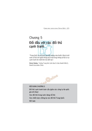 CHINH PHUÅC KHAÁCH HAÂNG TRUNG QUÖËC 225
Chûúng 5
Àöëi àêìu vúái caác àöëi thuãÀöëi àêìu vúái caác àöëi thuãÀöëi àêìu vúái caác àöëi thuãÀöëi àêìu vúái caác àöëi thuãÀöëi àêìu vúái caác àöëi thuã
caånh tranhcaånh tranhcaånh tranhcaånh tranhcaånh tranh
“Trung Quöëc laâ möåt quöëc gia àêìy nhûäng mêu thuêîn. Àêy laâ möåt
nûúác xaä höåi chuã nghôa nhûng laåi laâ möåt trong nhûäng xaä höåi coá sûå
caånh tranh lúán nhêët trïn traái àêët naây”.
Simon KeeleySimon KeeleySimon KeeleySimon KeeleySimon Keeley, Trûúãng Trung têm Laänh àaåo AÁ chêu Hewitt (HALC),
Hewitt Associates China
NÖÅI DUNG CHÛÚNG 5NÖÅI DUNG CHÛÚNG 5NÖÅI DUNG CHÛÚNG 5NÖÅI DUNG CHÛÚNG 5NÖÅI DUNG CHÛÚNG 5
Àöëi thuã caånh tranh toaân cêìu (giûäa caác cöng ty àa quöëcÀöëi thuã caånh tranh toaân cêìu (giûäa caác cöng ty àa quöëcÀöëi thuã caånh tranh toaân cêìu (giûäa caác cöng ty àa quöëcÀöëi thuã caånh tranh toaân cêìu (giûäa caác cöng ty àa quöëcÀöëi thuã caånh tranh toaân cêìu (giûäa caác cöng ty àa quöëc
gia vúái nhau)gia vúái nhau)gia vúái nhau)gia vúái nhau)gia vúái nhau)
Caác àöëi thuã trong nûúác àang nöíi lïnCaác àöëi thuã trong nûúác àang nöíi lïnCaác àöëi thuã trong nûúác àang nöíi lïnCaác àöëi thuã trong nûúác àang nöíi lïnCaác àöëi thuã trong nûúác àang nöíi lïn
Caác chiïën lûúåc chöëng laåi caác àöëi thuã Trung QuöëcCaác chiïën lûúåc chöëng laåi caác àöëi thuã Trung QuöëcCaác chiïën lûúåc chöëng laåi caác àöëi thuã Trung QuöëcCaác chiïën lûúåc chöëng laåi caác àöëi thuã Trung QuöëcCaác chiïën lûúåc chöëng laåi caác àöëi thuã Trung Quöëc
Kïët luêånKïët luêånKïët luêånKïët luêånKïët luêån
 