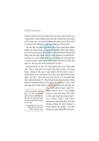 228 CEO ÚÃ TRUNG QUÖËC
chuyïn mön hoáa hún úã nhiïìu lônh vûåc khaác nhau àaä àöí vaâo
Trung Quöëc trong nhûäng nùm sau khi Trung Quöëc gia nhêåp
WTO. Ngaây nay, caác doanh nghiïåp do nûúác ngoaâi àêìu tû àaä
coá nhiïìu kinh nghiïåm vaâ àaä truå vûäng taåi Trung Quöëc.
Do àoá, àöëi vúái nhiïìu têåp àoaân toaân cêìu, giaânh àûúåc phêìn
thùæng taåi Trung Quöëc coá nghôa laâ hoå phaãi chiïën àêëu chöëng
laåi caác àöëi thuã quöëc tïë lúán maâ hoå phaãi àöëi àêìu úã nhûäng núi
khaác trïn thïë giúái. Àiïín hònh laâ kinh nghiïåm cuãa British Pe-
troleum. Ts. Gary Dirks noái: “Têët caã nhûäng tïn tuöíi lúán àïìu
coá mùåt taåi àêy, ngay trong danh saách. Àöëi vúái caác àêëu thuã
quöëc tïë, àêy laâ möåt chiïën trûúâng rêët aác liïåt”.
Öng Kenneth Yu cuãa 3M China phaác hoåa cuöåc chiïën nhû
sau: “Quñ võ gùåp phaãi sûå caånh tranh quen thuöåc taåi Trung
Quöëc, nhûng úã àêy quñ võ gùåp nhiïìu àöëi thuã hún vò quñ võ
khöng phaãi laâ keã tinh khön duy nhêët: Moåi ngûúâi àïìu muöën
nhaãy vaâo àêy”. Theo öng Yu, kïët quaã laâ “coá rêët nhiïìu àöëi
thuã caånh tranh quöëc tïë”. Öng Seiichi Kawasaki cuãa Sony China
miïu taã thûúng trûúâng taåi Trung Quöëc nhû sau: “Töi coá thïí
noái rùçng àêy laâ thõ trûúâng caånh tranh nhêët trïn thïë giúái. Taåi
àêy coá rêët nhiïìu cöng ty quöëc tïë –
Nhêåt coá, Myä coá, Êu coá – vaâ caã nhûäng
cöng ty trong nûúác nûäa. Têët caã àïìu
ra sûác caånh tranh taåi Trung Quöëc”.
Taåi L’Oreáal China, öng Paolo
Gasparrini cuäng nhêån thêëy möåt möi
trûúâng khöng öín àõnh tûúng tûå
trong ngaânh myä phêím. “Taåi àêy
chuáng töi gùåp nhûäng àöëi thuã quöëc
“Têët caã nhûäng tïn tuöíi lúán
àïìu coá mùåt [taåi Trung
Quöëc], xïëp caã möåt haâng daâi.
Àöëi vúái caác àêëu thuã quöëc
tïë, àêy laâ möåt chiïën trûúâng
rêët aác liïåt”.
Ts. Gary DirksTs. Gary DirksTs. Gary DirksTs. Gary DirksTs. Gary Dirks, Chuã tõch kiïm
Töíng giaám àöëc àiïìu haânh,
British Petroleum China
 
