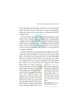CHINH PHUÅC KHAÁCH HAÂNG TRUNG QUÖËC 229
tïë maâ chuáng töi phaãi àöëi àêìu úã khùæp moåi núi trïn thïë giúái
nhû úã Myä, Phaáp vaâ Àûác. Hún nûäa, caác cöng ty àõa phûúng
àang ngaây caâng trúã nïn maånh hún vò hoå àang dêìn hoåc hoãi
vaâ phaát triïín”.
Taåi Trung Quöëc, caác cöng ty àa quöëc gia thûúâng phaãi caånh
tranh vúái caác cöng ty àa quöëc gia khaác úã möåt söë phûúng diïån
– khöng chó tranh giaânh khaách haâng maâ coân tranh nhau giaânh
sûå phï duyïåt cuãa chñnh quyïìn, tuyïín duång vaâ giûä chên nhûäng
nhên viïn chuã chöët, thaânh lêåp cöng ty huân vöën vaâ liïn kïët
vúái caác cöng ty àõa phûúng, hoùåc tòm àêët, caác trang thiïët bõ
vaâ nguöìn cung ûáng.
Trong hai thêåp kyã qua, BearingPoint àaä chûáng kiïën sûå chñn
muöìi cuãa sûå caånh tranh giûäa caác cöng ty àa quöëc gia taåi Trung
Quöëc. Nhû öng Bryan Huang giaãi thñch: trong nhûäng nùm
àêìu caãi caách kinh tïë, nhiïìu cöng ty àa quöëc gia vöåi vaä nhaãy
vaâo Trung Quöëc chó vúái tiïìn gieo giöëng maâ hêìu nhû khöng
hïì coá hiïíu biïët gò vïì caách thûác hoaåt àöång. Vaâo àêìu nhûäng
nùm 1990, caác cöng ty quöëc tïë
chuyïín khêu saãn xuêët sang Trung
Quöëc nhùçm tiïët kiïåm chi phñ. Vaâo
cuöëi nhûäng nùm 1990, caác cöng ty
quöëc tïë nhaãy vaâo vúái muåc àñch baán
haâng tiïu duâng vaâ haâng cöng
nghiïåp cho thõ trûúâng trong nûúác
àang röå lïn. Ngaây nay, öng Huang
noái, suy nghô laåi möåt lêìn nûäa àaä thay
àöíi. “Hiïån nay chuáng ta àang àûáng
trûúác möåt bûúác ngoùåt khaác cuãa sûå
“Töi coá thïí noái rùçng àêy laâ
thõ trûúâng caånh tranh nhêët
trïn thïë giúái. Taåi àêy coá rêët
nhiïìu cöng ty quöëc tïë –
Nhêåt coá, Myä coá, Êu coá – vaâ
caã nhûäng cöng ty trong
nûúác nûäa. Têët caã àïìu ra
sûác caånh tranh taåi Trung
Quöëc”.
Seiichi KawasakiSeiichi KawasakiSeiichi KawasakiSeiichi KawasakiSeiichi Kawasaki, Giaám àöëc
kiïm Chuã tõch, Sony China
 