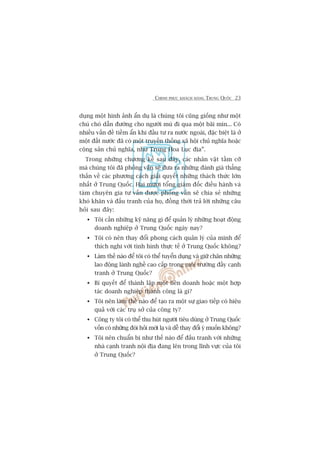CHINH PHUÅC KHAÁCH HAÂNG TRUNG QUÖËC 23
duång möåt hònh aãnh êín duå laâ chuáng töi cuäng giöëng nhû möåt
chuá choá dêîn àûúâng cho ngûúâi muâ ài qua möåt baäi mòn... Coá
nhiïìu vêën àïì tiïìm êín khi àêìu tû ra nûúác ngoaâi, àùåc biïåt laâ úã
möåt àêët nûúác àaä coá möåt truyïìn thöëng xaä höåi chuã nghôa hoùåc
cöång saãn chuã nghôa, nhû Trung Hoa Luåc àõa”.
Trong nhûäng chûúng kïë sau àêy, caác nhên vêåt têìm cúä
maâ chuáng töi àaä phoãng vêën seä àûa ra nhûäng àaánh giaá thùèng
thùæn vïì caác phûúng caách giaãi quyïët nhûäng thaách thûác lúán
nhêët úã Trung Quöëc. Hai mûúi töíng giaám àöëc àiïìu haânh vaâ
taám chuyïn gia tû vêën àûúåc phoãng vêën seä chia seã nhûäng
khoá khùn vaâ àêëu tranh cuãa hoå, àöìng thúâi traã lúâi nhûäng cêu
hoãi sau àêy:
Töi cêìn nhûäng kyä nùng gò àïí quaãn lyá nhûäng hoaåt àöång
doanh nghiïåp úã Trung Quöëc ngaây nay?
Töi coá nïn thay àöíi phong caách quaãn lyá cuãa mònh àïí
thñch nghi vúái tònh hònh thûåc tïë úã Trung Quöëc khöng?
Laâm thïë naâo àïí töi coá thïí tuyïín duång vaâ giûä chên nhûäng
lao àöång laânh nghïì cao cêëp trong möi trûúâng àêìy caånh
tranh úã Trung Quöëc?
Bñ quyïët àïí thaânh lêåp möåt liïn doanh hoùåc möåt húåp
taác doanh nghiïåp thaânh cöng laâ gò?
Töi nïn laâm thïë naâo àïí taåo ra möåt sûå giao tiïëp coá hiïåu
quaã vúái caác truå súã cuãa cöng ty?
Cöng ty töi coá thïí thu huát ngûúâi tiïu duâng úã Trung Quöëc
vöën coá nhûäng àoâi hoãi múái laå vaâ dïî thay àöíi yá muöën khöng?
Töi nïn chuêín bõ nhû thïë naâo àïí àêëu tranh vúái nhûäng
nhaâ caånh tranh nöåi àõa àang lïn trong lônh vûåc cuãa töi
úã Trung Quöëc?
 