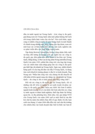 230 CEO ÚÃ TRUNG QUÖËC
àêìu tû nûúác ngoaâi taåi Trung Quöëc – [caác cöng ty àa quöëc
gia] àang xem xeát Trung Quöëc nhû möåt phêìn khöng thïí taách
rúâi trong chiïën lûúåc toaân cêìu cuãa hoå”. Noái caách khaác, ngaây
caâng coá nhiïìu cöng ty quöëc tïë xem Trung Quöëc laâ möåt thaânh
töë chñnh trong nhûäng muåc tiïu chung cuãa têåp àoaân, xem xeát
möåt loaåt caác cú höåi chiïën lûúåc tûâ viïåc saãn xuêët, nghiïn cûáu
vaâ phaát triïín àïën viïåc baán haâng trong nûúác.
Têåp àoaân Boston Consulting Group cuäng nhêån thêëy möåt
sûå thay àöíi tûúng tûå trong caách suy nghô cuãa caác cöng ty
àa quöëc gia. Khi giaám àöëc àiïìu haânh caã ba khu vûåc Trung
Quöëc, Höìng Köng, vaâ Ma Cau laâ öng John Wong múái àïën [Trung
Quöëc] vaâo nùm 1995, phêìn lúán cöng viïåc cuãa öng têåp trung
vaâo caác chiïën lûúåc xêm nhêåp giuáp cho caác cöng ty àa quöëc
gia thiïët lêåp chi nhaánh taåi Trung Quöëc. Ngaây nay, nhiïìu khaách
haâng quöëc tïë cuãa öng àaä àêu vaâo àêëy úã Trung Quöëc, vaâ àang
tòm caách khuïëch trûúng phaåm vi àõa lyá vaâ kinh doanh. Öng
Wong noái: “Phêìn lúán cöng viïåc cuãa chuáng töi àaä chuyïín tûâ
chöî nhòn tûâ bïn ngoaâi sang xêy dûång caác chi nhaánh taåi Trung
Quöëc – do cöng ty àaä coá möåt cú súã nïìn taãng vûäng chùæc”.
Àöëi vúái caác cöng ty àa quöëc gia taåi Trung Quöëc, têët caã
nhûäng vêën àïì trïn coá nghôa laâ sûå caånh tranh tûâ phña caác
cöng ty àa quöëc gia khaác hiïån nay khöëc liïåt hún úã nhiïìu
ngaânh kinh doanh vaâ seä coân khöëc liïåt hún nûäa khi caác cöng
ty nûúác ngoaâi coá àûúåc kinh nghiïåm, thiïët lêåp àûúåc hïå thöëng
quan hïå, vaâ àõa phûúng hoáa. Hún nûäa, viïåc gia nhêåp WTO
cuãa Trung Quöëc vaâo nùm 2001 múã ra möåt thúâi kyâ ûu àaäi
keáo daâi ba nùm cho nhiïìu thay àöíi vïì quy àõnh. Do àoá, haån
cuöëi vaâo thaáng 12 nùm 2004 dêîn àïën viïåc múã cûãa thõ trûúâng
cho nhiïìu khu vûåc kinh doanh (àùåc biïåt laâ lônh vûåc baán leã
 