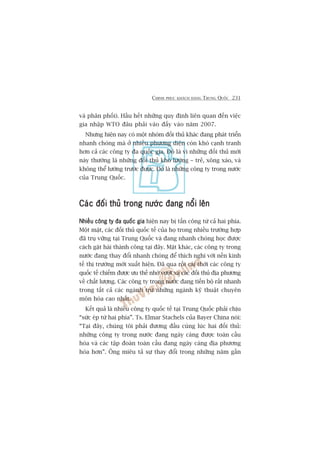 CHINH PHUÅC KHAÁCH HAÂNG TRUNG QUÖËC 231
vaâ phên phöëi). Hêìu hïët nhûäng quy àõnh liïn quan àïën viïåc
gia nhêåp WTO àêu phaãi vaâo àêëy vaâo nùm 2007.
Nhûng hiïån nay coá möåt nhoám àöëi thuã khaác àang phaát triïín
nhanh choáng maâ úã nhiïìu phûúng diïån coân khoá caånh tranh
hún caã caác cöng ty àa quöëc gia. Àoá laâ vò nhûäng àöëi thuã múái
naây thûúâng laâ nhûäng àöëi thuã khoá lûúâng – treã, xöng xaáo, vaâ
khöng thïí lûúâng trûúác àûúåc. Àoá laâ nhûäng cöng ty trong nûúác
cuãa Trung Quöëc.
Caác àöëi thuã trong nûúác àang nöíi lïnCaác àöëi thuã trong nûúác àang nöíi lïnCaác àöëi thuã trong nûúác àang nöíi lïnCaác àöëi thuã trong nûúác àang nöíi lïnCaác àöëi thuã trong nûúác àang nöíi lïn
Nhiïìu cöng ty àa quöëc giaNhiïìu cöng ty àa quöëc giaNhiïìu cöng ty àa quöëc giaNhiïìu cöng ty àa quöëc giaNhiïìu cöng ty àa quöëc gia hiïån nay bõ têën cöng tûâ caã hai phña.
Möåt mùåt, caác àöëi thuã quöëc tïë cuãa hoå trong nhiïìu trûúâng húåp
àaä truå vûäng taåi Trung Quöëc vaâ àang nhanh choáng hoåc àûúåc
caách gùåt haái thaânh cöng taåi àêy. Mùåt khaác, caác cöng ty trong
nûúác àang thay àöíi nhanh choáng àïí thñch nghi vúái nïìn kinh
tïë thõ trûúâng múái xuêët hiïån. Àaä qua röìi caái thúâi caác cöng ty
quöëc tïë chiïëm àûúåc ûu thïë nhúâ vûúåt xa caác àöëi thuã àõa phûúng
vïì chêët lûúång. Caác cöng ty trong nûúác àang tiïën böå rêët nhanh
trong têët caã caác ngaânh trûâ nhûäng ngaânh kyä thuêåt chuyïn
mön hoáa cao nhêët.
Kïët quaã laâ nhiïìu cöng ty quöëc tïë taåi Trung Quöëc phaãi chõu
“sûác eáp tûâ hai phña”. Ts. Elmar Stachels cuãa Bayer China noái:
“Taåi àêy, chuáng töi phaãi àûúng àêìu cuâng luác hai àöëi thuã:
nhûäng cöng ty trong nûúác àang ngaây caâng àûúåc toaân cêìu
hoáa vaâ caác têåp àoaân toaân cêìu àang ngaây caâng àõa phûúng
hoáa hún”. Öng miïu taã sûå thay àöíi trong nhûäng nùm gêìn
 