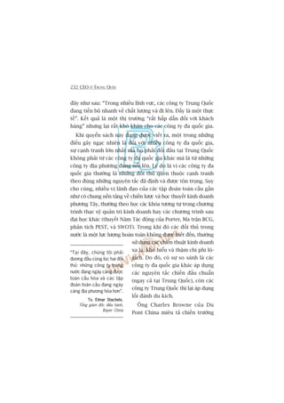 232 CEO ÚÃ TRUNG QUÖËC
àêy nhû sau: “Trong nhiïìu lônh vûåc, caác cöng ty Trung Quöëc
àang tiïën böå nhanh vïì chêët lûúång vaâ ài lïn. Àêëy laâ möåt thûåc
tïë”. Kïët quaã laâ möåt thõ trûúâng “rêët hêëp dêîn àöëi vúái khaách
haâng” nhûng laåi rêët khoá khùn cho caác cöng ty àa quöëc gia.
Khi quyïín saách naây àang àûúåc viïët ra, möåt trong nhûäng
àiïìu gêy ngaåc nhiïn laâ àöëi vúái nhiïìu cöng ty àa quöëc gia,
sûå caånh tranh lúán nhêët maâ hoå phaãi àöëi àêìu taåi Trung Quöëc
khöng phaãi tûâ caác cöng ty àa quöëc gia khaác maâ laâ tûâ nhûäng
cöng ty àõa phûúng àang nöíi lïn. Lyá do laâ vò caác cöng ty àa
quöëc gia thûúâng laâ nhûäng àöëi thuã quen thuöåc caånh tranh
theo àuáng nhûäng nguyïn tùæc àaä àõnh vaâ àûúåc tön troång. Suy
cho cuâng, nhiïìu võ laänh àaåo cuãa caác têåp àoaân toaân cêìu gêìn
nhû coá chung nïìn taãng vïì chiïën lûúåc vaâ hoåc thuyïët kinh doanh
phûúng Têy, thûúâng theo hoåc caác khoáa tûúng tûå trong chûúng
trònh thaåc syä quaãn trõ kinh doanh hay caác chûúng trònh sau
àaåi hoåc khaác (thuyïët Nùm Taác àöång cuãa Porter, Ma trêån BCG,
phên tñch PEST, vaâ SWOT). Trong khi àoá caác àöëi thuã trong
nûúác laâ möåt lûåc lûúång hoaân toaân khöng àûúåc biïët àïën, thûúâng
sûã duång caác chiïën thuêåt kinh doanh
xa laå, khoá hiïíu vaâ thêåm chñ phi lö-
gñch. Do àoá, coá sûå so saánh laâ caác
cöng ty àa quöëc gia khaác aáp duång
caác nguyïn tùæc chiïën àêëu chuêín
(ngay caã taåi Trung Quöëc), coân caác
cöng ty Trung Quöëc thò laåi aáp duång
löëi àaánh du kñch.
Öng Charles Browne cuãa Du
Pont China miïu taã chiïën trûúâng
“Taåi àêy, chuáng töi phaãi
àûúng àêìu cuâng luác hai àöëi
thuã: nhûäng cöng ty trong
nûúác àang ngaây caâng àûúåc
toaân cêìu hoáa vaâ caác têåp
àoaân toaân cêìu àang ngaây
caâng àõa phûúng hoáa hún”.
Ts. Elmar StachelsTs. Elmar StachelsTs. Elmar StachelsTs. Elmar StachelsTs. Elmar Stachels,
Töíng giaám àöëc àiïìu haânh,
Bayer China
 