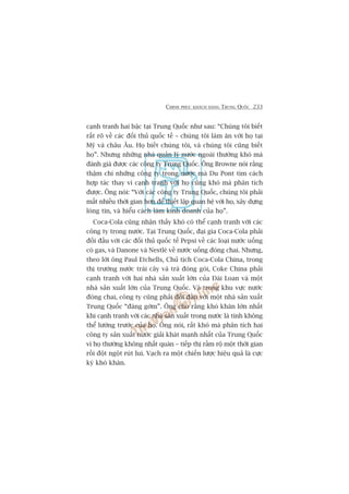 CHINH PHUÅC KHAÁCH HAÂNG TRUNG QUÖËC 233
caånh tranh hai bêåc taåi Trung Quöëc nhû sau: “Chuáng töi biïët
rêët roä vïì caác àöëi thuã quöëc tïë – chuáng töi laâm ùn vúái hoå taåi
Myä vaâ chêu Êu. Hoå biïët chuáng töi, vaâ chuáng töi cuäng biïët
hoå”. Nhûng nhûäng nhaâ quaãn lyá nûúác ngoaâi thûúâng khoá maâ
àaánh giaá àûúåc caác cöng ty Trung Quöëc. Öng Browne noái rùçng
thêåm chñ nhûäng cöng ty trong nûúác maâ Du Pont tòm caách
húåp taác thay vò caånh tranh vúái hoå cuäng khoá maâ phên tñch
àûúåc. Öng noái: “Vúái caác cöng ty Trung Quöëc, chuáng töi phaãi
mêët nhiïìu thúâi gian hún àïí thiïët lêåp quan hïå vúái hoå, xêy dûång
loâng tin, vaâ hiïíu caách laâm kinh doanh cuãa hoå”.
Coca-Cola cuäng nhêån thêëy khoá coá thïí caånh tranh vúái caác
cöng ty trong nûúác. Taåi Trung Quöëc, àaåi gia Coca-Cola phaãi
àöëi àêìu vúái caác àöëi thuã quöëc tïë Pepsi vïì caác loaåi nûúác uöëng
coá gas, vaâ Danone vaâ Nestleá vïì nûúác uöëng àoáng chai. Nhûng,
theo lúâi öng Paul Etchells, Chuã tõch Coca-Cola China, trong
thõ trûúâng nûúác traái cêy vaâ traâ àoáng goái, Coke China phaãi
caånh tranh vúái hai nhaâ saãn xuêët lúán cuãa Àaâi Loan vaâ möåt
nhaâ saãn xuêët lúán cuãa Trung Quöëc. Vaâ trong khu vûåc nûúác
àoáng chai, cöng ty cuäng phaãi àöëi àêìu vúái möåt nhaâ saãn xuêët
Trung Quöëc “àaáng gúâm”. Öng cho rùçng khoá khùn lúán nhêët
khi caånh tranh vúái caác nhaâ saãn xuêët trong nûúác laâ tñnh khöng
thïí lûúâng trûúác cuãa hoå. Öng noái, rêët khoá maâ phên tñch hai
cöng ty saãn xuêët nûúác giaãi khaát maånh nhêët cuãa Trung Quöëc
vò hoå thûúâng khöng nhêët quaán – tiïëp thõ rêìm röå möåt thúâi gian
röìi àöåt ngöåt ruát lui. Vaåch ra möåt chiïën lûúåc hiïåu quaã laâ cûåc
kyâ khoá khùn.
 