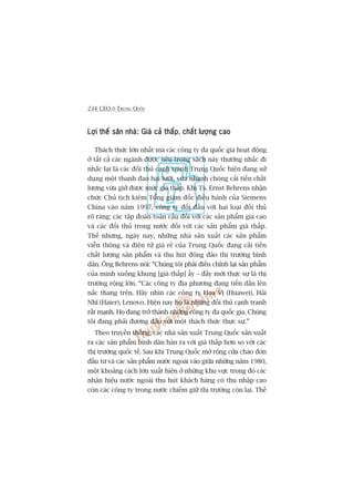 234 CEO ÚÃ TRUNG QUÖËC
Lúåi thïë sên nhaâ: Giaá caã thêëpLúåi thïë sên nhaâ: Giaá caã thêëpLúåi thïë sên nhaâ: Giaá caã thêëpLúåi thïë sên nhaâ: Giaá caã thêëpLúåi thïë sên nhaâ: Giaá caã thêëp, chêët lûúång caochêët lûúång caochêët lûúång caochêët lûúång caochêët lûúång cao
Thaách thûác lúán nhêët maâ caác cöng ty àa quöëc gia hoaåt àöång
úã têët caã caác ngaânh àûúåc nïu trong saách naây thûúâng nhùæc ài
nhùæc laåi laâ caác àöëi thuã caånh tranh Trung Quöëc hiïån àang sûã
duång möåt thanh àao hai lûúäi, vûâa nhanh choáng caãi tiïën chêët
lûúång vûâa giûä àûúåc mûác giaá thêëp. Khi Ts. Ernst Behrens nhêån
chûác Chuã tõch kiïm Töíng giaám àöëc àiïìu haânh cuãa Siemens
China vaâo nùm 1997, cöng ty àöëi àêìu vúái hai loaåi àöëi thuã
roä raâng: caác têåp àoaân toaân cêìu àöëi vúái caác saãn phêím giaá cao
vaâ caác àöëi thuã trong nûúác àöëi vúái caác saãn phêím giaá thêëp.
Thïë nhûng, ngaây nay, nhûäng nhaâ saãn xuêët caác saãn phêím
viïîn thöng vaâ àiïån tûã giaá reã cuãa Trung Quöëc àang caãi tiïën
chêët lûúång saãn phêím vaâ thu huát àöng àaão thõ trûúâng bònh
dên. Öng Behrens noái: “Chuáng töi phaãi àiïìu chónh laåi saãn phêím
cuãa mònh xuöëng khung [giaá thêëp] êëy – àêëy múái thûåc sûå laâ thõ
trûúâng röång lúán. “Caác cöng ty àõa phûúng àang tiïën dêìn lïn
nêëc thang trïn. Haäy nhòn caác cöng ty Hoa Võ (Huawei), Haãi
Nhô (Haier), Lenovo. Hiïån nay hoå laâ nhûäng àöëi thuã caånh tranh
rêët maånh. Hoå àang trúã thaânh nhûäng cöng ty àa quöëc gia. Chuáng
töi àang phaãi àûúng àêìu vúái möåt thaách thûác thûåc sûå.”
Theo truyïìn thöëng, caác nhaâ saãn xuêët Trung Quöëc saãn xuêët
ra caác saãn phêím bònh dên baán ra vúái giaá thêëp hún so vúái caác
thõ trûúâng quöëc tïë. Sau khi Trung Quöëc múã röång cûãa chaâo àoán
àêìu tû vaâ caác saãn phêím nûúác ngoaâi vaâo giûäa nhûäng nùm 1980,
möåt khoaãng caách lúán xuêët hiïån úã nhûäng khu vûåc trong àoá caác
nhaän hiïåu nûúác ngoaâi thu huát khaách haâng coá thu nhêåp cao
coân caác cöng ty trong nûúác chiïëm giûä thõ trûúâng coân laåi. Thïë
 