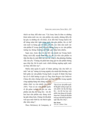 CHINH PHUÅC KHAÁCH HAÂNG TRUNG QUÖËC 237
thñch sûå thay àöíi nhû sau: “Caái Sony laâm laâ àûa ra nhûäng
khaái niïåm múái vaâo caác saãn phêím cuãa mònh, nhûng àiïìu àoá
laåi gêy ra nhûäng rùæc röëi khaác. [Caác àöëi thuã Trung Quöëc] rêët
dïî daâng nùæm bùæt tñnh nùng múái cuãa saãn phêím. Hoå coá thïí
saãn xuêët ra haâng giaã reã tiïìn”. Do àoá, caác nhaâ saãn xuêët caác
saãn phêím IT trong nûúác nhanh choáng tung ra caác saãn phêím
tûúng tûå, thöng thûúâng vúái mûác giaá thêëp hún nhiïìu.
Ngaây nay, Sony duy trò ûu thïë cuãa mònh taåi Trung Quöëc
bùçng caách àêíy maånh hún nûäa töëc àöå caãi tiïën saãn phêím vaâ
tiïëp thõ rêìm röå, möåt lônh vûåc maâ caác cöng ty àõa phûúng thûúâng
vêîn coân yïëu. “Chuáng töi phaãi laâm tùng giaá trõ saãn phêím thöng
qua tiïëp thõ. Àoá laâ möåt cuöåc chiïën khöng ngûâng nghó, möåt
sûå thay àöíi liïn tuåc”.
Nhiïìu nhaâ quaãn lyá quöëc tïë àûúåc phoãng vêën cho biïët coá
möåt “sûác eáp” tûúng tûå trong ngaânh cuãa mònh khi khoaãng caách
biïåt giûäa caác saãn phêím Trung Quöëc vaâ quöëc tïë àûúåc thu heåp
laåi caã vïì chêët lûúång vaâ giaá caã. Öng Alan Brown cuãa Unilever
China àaä súám chûáng kiïën möåt sûå thay àöíi lúán trong ngaânh
cöng nghiïåp haâng tiïu duâng sau khi
nhêån chûác vuå cuãa mònh vaâo nùm
2001. “Giaá caã caác saãn phêím quöëc
tïë àaä giaãm xuöëng vaâ giaá caác saãn
phêím nöåi àõa àaä tùng lïn – do àoá
hai loaåi saãn phêím naây àang xñch
laåi gêìn nhau hún. Chuáng töi àaä phaãi
traãi qua möåt thúâi kyâ taái thñch nghi
àêìy khoá nhoåc”.
Theo McKinsey & Company, úã
“Giaá caã caác saãn phêím quöëc
tïë àaä giaãm xuöëng vaâ giaá caác
saãn phêím nöåi àõa àaä tùng
lïn – do àoá hai loaåi saãn
phêím naây àang xñch laåi gêìn
nhau hún. Chuáng töi àaä phaãi
traãi qua möåt thúâi kyâ taái thñch
nghi àêìy khoá nhoåc”.
Alan BrownAlan BrownAlan BrownAlan BrownAlan Brown,
Chuã tõch, Unilever China
 