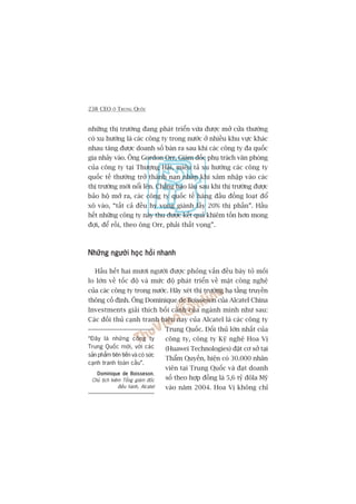 238 CEO ÚÃ TRUNG QUÖËC
nhûäng thõ trûúâng àang phaát triïín vûâa àûúåc múã cûãa thûúâng
coá xu hûúáng laâ caác cöng ty trong nûúác úã nhiïìu khu vûåc khaác
nhau tùng àûúåc doanh söë baán ra sau khi caác cöng ty àa quöëc
gia nhaãy vaâo. Öng Gordon Orr, Giaám àöëc phuå traách vùn phoâng
cuãa cöng ty taåi Thûúång Haãi, miïu taã xu hûúáng caác cöng ty
quöëc tïë thûúâng trúã thaânh naån nhên khi xêm nhêåp vaâo caác
thõ trûúâng múái nöíi lïn. Chùèng bao lêu sau khi thõ trûúâng àûúåc
baão höå múã ra, caác cöng ty quöëc tïë haâng àêìu àöìng loaåt àöí
xö vaâo, “têët caã àïìu hy voång giaânh lêëy 20% thõ phêìn”. Hêìu
hïët nhûäng cöng ty naây thu àûúåc kïët quaã khiïm töën hún mong
àúåi, àïí röìi, theo öng Orr, phaãi thêët voång”.
Nhûäng ngûúâi hoåc hoãi nhanhNhûäng ngûúâi hoåc hoãi nhanhNhûäng ngûúâi hoåc hoãi nhanhNhûäng ngûúâi hoåc hoãi nhanhNhûäng ngûúâi hoåc hoãi nhanh
Hêìu hïët hai mûúi ngûúâi àûúåc phoãng vêën àïìu baây toã möëi
lo lúán vïì töëc àöå vaâ mûác àöå phaát triïín vïì mùåt cöng nghïå
cuãa caác cöng ty trong nûúác. Haäy xeát thõ trûúâng haå têìng truyïìn
thöng cöë àõnh. Öng Dominique de Boisseson cuãa Alcatel China
Investments giaãi thñch böëi caãnh cuãa ngaânh mònh nhû sau:
Caác àöëi thuã caånh tranh hiïån nay cuãa Alcatel laâ caác cöng ty
Trung Quöëc. Àöëi thuã lúán nhêët cuãa
cöng ty, cöng ty Kyä nghïå Hoa Võ
(Huawei Technologies) àùåt cú súã taåi
Thêím Quyïën, hiïån coá 30.000 nhên
viïn taåi Trung Quöëc vaâ àaåt doanh
söë theo húåp àöìng laâ 5,6 tyã àöla Myä
vaâo nùm 2004. Hoa Võ khöng chó
“Àêy laâ nhûäng cöng ty
Trung Quöëc múái, vúái caác
saãn phêím tiïn tiïën vaâ coá sûác
caånh tranh toaân cêìu”.
Dominique de BoissesonDominique de BoissesonDominique de BoissesonDominique de BoissesonDominique de Boisseson,
Chuã tõch kiïm Töíng giaám àöëc
àiïìu haânh, Alcatel
 