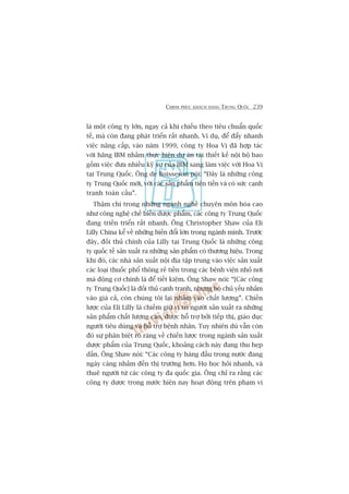 CHINH PHUÅC KHAÁCH HAÂNG TRUNG QUÖËC 239
laâ möåt cöng ty lúán, ngay caã khi chiïëu theo tiïu chuêín quöëc
tïë, maâ coân àang phaát triïín rêët nhanh. Vñ duå, àïí àêíy nhanh
viïåc nêng cêëp, vaâo nùm 1999, cöng ty Hoa Võ àaä húåp taác
vúái haäng IBM nhùçm thûåc hiïån dûå aán taái thiïët kïë nöåi böå bao
göìm viïåc àûa nhiïìu kyä sû cuãa IBM sang laâm viïåc vúái Hoa Võ
taåi Trung Quöëc. Öng de Boisseson noái: “Àêy laâ nhûäng cöng
ty Trung Quöëc múái, vúái caác saãn phêím tiïn tiïën vaâ coá sûác caånh
tranh toaân cêìu”.
Thêåm chñ trong nhûäng ngaânh nghïì chuyïn mön hoáa cao
nhû cöng nghïå chïë biïën dûúåc phêím, caác cöng ty Trung Quöëc
àang triïën triïín rêët nhanh. Öng Christopher Shaw cuãa Eli
Lilly China kïí vïì nhûäng biïën àöíi lúán trong ngaânh mònh. Trûúác
àêy, àöëi thuã chñnh cuãa Lilly taåi Trung Quöëc laâ nhûäng cöng
ty quöëc tïë saãn xuêët ra nhûäng saãn phêím coá thûúng hiïåu. Trong
khi àoá, caác nhaâ saãn xuêët nöåi àõa têåp trung vaâo viïåc saãn xuêët
caác loaåi thuöëc phöí thöng reã tiïìn trong caác bïånh viïån nhoã núi
maâ àöång cú chñnh laâ àïí tiïët kiïåm. Öng Shaw noái: “[Caác cöng
ty Trung Quöëc] laâ àöëi thuã caånh tranh, nhûng hoå chuã yïëu nhùæm
vaâo giaá caã, coân chuáng töi laåi nhùæm vaâo chêët lûúång”. Chiïën
lûúåc cuãa Eli Lilly laâ chiïëm giûä võ trñ ngûúâi saãn xuêët ra nhûäng
saãn phêím chêët lûúång cao, àûúåc höî trúå búãi tiïëp thõ, giaáo duåc
ngûúâi tiïu duâng vaâ höî trúå bïånh nhên. Tuy nhiïn duâ vêîn coân
àoá sûå phên biïåt roä raâng vïì chiïën lûúåc trong ngaânh saãn xuêët
dûúåc phêím cuãa Trung Quöëc, khoaãng caách naây àang thu heåp
dêìn. Öng Shaw noái: “Caác cöng ty haâng àêìu trong nûúác àang
ngaây caâng nhùæm àïën thõ trûúâng hún. Hoå hoåc hoãi nhanh, vaâ
thuï ngûúâi tûâ caác cöng ty àa quöëc gia. Öng chó ra rùçng caác
cöng ty dûúåc trong nûúác hiïån nay hoaåt àöång trïn phaåm vi
 