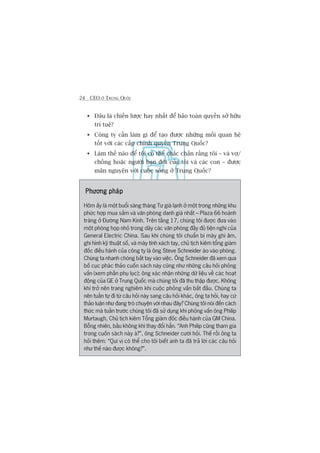 24 CEO ÚÃ TRUNG QUÖËC
Àêu laâ chiïën lûúåc hay nhêët àïí baão toaân quyïìn súã hûäu
trñ tuïå?
Cöng ty cêìn laâm gò àïí taåo àûúåc nhûäng möëi quan hïå
töët vúái caác cêëp chñnh quyïìn Trung Quöëc?
Laâm thïë naâo àïí töi coá thïí chùæc chùæn rùçng töi – vaâ vúå/
chöìng hoùåc ngûúâi baån àúâi cuãa töi vaâ caác con – àûúåc
maän nguyïån vúái cuöåc söëng úã Trung Quöëc?
Phûúng phaápPhûúng phaápPhûúng phaápPhûúng phaápPhûúng phaáp
Höm êëy laâ möåt buöíi saáng thaáng Tû giaá laånh úã möåt trong nhûäng khu
phûác húåp mua sùæm vaâ vùn phoâng danh giaá nhêët – Plaza 66 hoaânh
traáng úã Àûúâng Nam Kinh. Trïn têìng 17, chuáng töi àûúåc àûa vaâo
möåt phoâng hoåp nhoã trong daäy caác vùn phoâng àêìy àuã tiïån nghi cuãa
General Electric China. Sau khi chuáng töi chuêín bõ maáy ghi êm,
ghi hònh kyä thuêåt söë, vaâ maáy tñnh xaách tay, chuã tõch kiïm töíng giaám
àöëc àiïìu haânh cuãa cöng ty laâ öng Steve Schneider aâo vaâo phoâng.
Chuáng ta nhanh choáng bùæt tay vaâo viïåc. Öng Schneider àaä xem qua
böë cuåc phaác thaão cuöën saách naây cuäng nhû nhûäng cêu hoãi phoãng
vêën (xem phêìn phuå luåc); öng xaác nhêån nhûäng dûä liïåu vïì caác hoaåt
àöång cuãa GE úã Trung Quöëc maâ chuáng töi àaä thu thêåp àûúåc. Khöng
khñ trúã nïn trang nghiïm khi cuöåc phoãng vêën bùæt àêìu. Chuáng ta
nïn tuêìn tûå ài tûâ cêu hoãi naây sang cêu hoãi khaác, öng ta hoãi, hay cûá
thaão luêån nhû àang troâ chuyïån vúái nhau àêy? Chuáng töi noái àïën caách
thûác maâ tuêìn trûúác chuáng töi àaä sûã duång khi phoãng vêën öng Philip
Murtaugh, Chuã tõch kiïm Töíng giaám àöëc àiïìu haânh cuãa GM China.
Böîng nhiïn, bêìu khöng khñ thay àöíi hùèn. “Anh Philip cuäng tham gia
trong cuöën saách naây aâ?”, öng Schneider cûúâi hoãi. Thïë röìi öng ta
hoãi thïm: “Quñ võ coá thïí cho töi biïët anh ta àaä traã lúâi caác cêu hoãi
nhû thïë naâo àûúåc khöng?”.
 