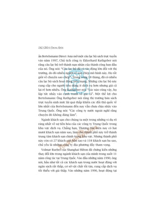 242 CEO ÚÃ TRUNG QUÖËC
êën Bertelsmann Direct Asia múã möåt cêu laåc böå saách trûåc tuyïën
vaâo nùm 1997, Chuã tõch cöng ty Ekkerhard Rathgeber noái
rùçng cêu laåc böå trúã thaânh naån nhên cuãa thaânh cöng ban àêìu
cuãa noá. Öng noái: “Cêu laåc böå àaä coá taác àöång lúán àöëi vúái thõ
trûúâng, do àoá nhiïìu ngûúâi cöë sao cheáp mö hònh naây. Hoå rêët
gioãi vïì chuyïån sao cheáp”. Trong voâng 18 thaáng, àaä coá nhiïìu
cêu laåc böå saách hoaåt àöång trïn maång. Nhûäng cêu laåc böå naây
cung cêëp cho ngûúâi tiïu duâng ñt dõch vuå hún nhûng giaá caã
laåi reã hún nhiïìu. Öng Rathgeber noái: “Luác naâo cuäng vêåy, hoå
lêåp tûác nhaãy vaâo caånh tranh vïì giaá caã”. Möåt thïë lúåi cho
Bertelsmann: Öng Rathgeber noái rùçng thõ trûúâng baán saách
trûåc tuyïën sinh mûác laäi quaá thêëp khiïën caác àöëi thuã quöëc tïë
lúán nhêët cuãa Bertelsmann àïën nay vêîn chûa chõu nhaãy vaâo
Trung Quöëc. Öng noái: “Caác cöng ty nûúác ngoaâi nghô rùçng
chuyïån àoá khöng àaáng laâm”.
Ngaânh khaách saån cho chuáng ta möåt trong nhûäng vñ duå roä
raâng nhêët vïì sûå tiïën hoáa cuãa caác cöng ty Trung Quöëc trong
khu vûåc dõch vuå. Chùèng haån, Thûúång Haãi hiïån nay coá hai
mûúi khaách saån nùm sao, laâm cho thaânh phöë naây trúã thaânh
trung têm khaách saån chñnh trong khu vûåc. Nhûng thaânh phöë
naây coân coá 27 khaách saån böën sao vaâ 118 khaách saån ba sao,
chuã yïëu laâ nhûäng cöng ty àõa phûúng àêìy tham voång.
Volmar Ruebel cuãa Shanghai Hilton àaä chûáng kiïën nhûäng
thay àöíi lúán trong ngaânh khaách saån cuãa mònh trong suöët 11
nùm cöng taác taåi Trung Quöëc. Vaâo àêìu nhûäng nùm 1990, öng
noái, hêìu nhû têët caã caác khaách saån trong nûúác hoaåt àöång vúái
ngên saách rêët thêëp, cú súã vêåt chêët töìi taân, cung cêëp dõch vuå
töëi thiïíu vúái giaá thêëp. Vaâo nhûäng nùm 1990, hoaåt àöång taåi
 