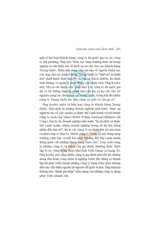 CHINH PHUÅC KHAÁCH HAÂNG TRUNG QUÖËC 245
giûä caã hai loaåi khaách haâng: cöng ty àa quöëc gia vaâ caác cöng
ty àõa phûúng. Öng noái: “Khu vûåc tùng trûúãng thûåc sûå trong
ngaânh tû vêën hiïån nay laâ dõch vuå tû vêën cho caác khaách haâng
Trung Quöëc. Phêìn lúán cöng viïåc tû vêën vïì nguöìn nhên lûåc
cuãa öng cho caác khaách haâng Trung Quöëc laâ “thiïët kïë tûâ dûúái
lïn” dûúái hònh thûác laâm roä vai troâ vaâ traách nhiïåm, êën àõnh
mûác lûúng, vaâ quaãn lyá hoaåt àöång cuãa nhên viïn. Öng Keeley
noái: “Hoå coá rêët nhiïìu viïåc phaãi laâm. Caác cöng ty àa quöëc gia
àaä coá hïå thöëng [nguöìn nhên lûåc] cuãa hoå vaâ hoå chó viïåc bï
nguyïn sang caác chi nhaánh taåi Trung Quöëc, trong khi àoá nhiïìu
cöng ty Trung Quöëc luác àêìu chûa coá möåt cú cêëu gò caã”.
Öng Keeley miïu taã böën loaåi cöng ty khaách haâng Trung
Quöëc. Thûá nhêët laâ nhûäng doanh nghiïåp nhaâ nûúác “thûåc sûå
nghiïm tuác vïì viïåc muöën coá àûúåc thïë caånh tranh vaâ trúã thaânh
cöng ty toaân cêìu” nhû CNOOC (China National Offshore Oil
Corp.). Hai laâ caác doanh nghiïåp nhaâ nûúác “bõ eáp phaãi coá àûúåc
thïë caånh tranh, nhiïìu doanh nghiïåp trong söë àoá lïn tiïëng
phaãn àöëi oãm toãi”. Ba laâ caác cöng ty tû nhên lúán ùn nïn laâm
ra nhû cöng ty Hoa Võ. Nhiïìu cöng ty trong söë naây àang tùng
trûúãng vûúåt bêåc vaâ nöíi lïn nhû “nhûäng àöëi thuã caånh tranh
àaáng gúâm vúái nhûäng tham voång toaân cêìu”. Loaåi cuöëi cuâng
laâ nhûäng cöng ty tû nhên cuãa gia àònh, thûúâng àûúåc thiïët
lêåp úã caác vuâng nöng thön nhû tónh Triïët Giang vaâ Giang Tö.
Öng Keeley cho rùçng nhiïìu cöng ty gia àònh nhû thïë do nhûäng
nöng dên hoùåc cöng nhên xñ nghiïåp trûúác àêy àûáng ra thaânh
lêåp àaä phaát triïín thaânh nhûäng cöng ty haâng triïåu àöla nhûng
àïën nay vêîn thiïëu nguöìn taâi nguyïn àïí quöëc tïë hoáa. Öng khuyïn
khöng nïn “àaánh giaá thêëp” tiïìm nùng cuãa nhûäng cöng ty àang
phaát triïín nhanh naây.
 