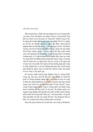 246 CEO ÚÃ TRUNG QUÖËC
Theo öng Keeley, chñnh viïåc gia nhêåp WTO cuãa Trung Quöëc
vaâo nùm 2001 àaä khiïën cho nhiïìu cöng ty Trung Quöëc tòm
àïën caác dõch vuå tû vêën quöëc tïë. Öng noái: “Nhiïìu cöng ty luác
êëy àang rêët lo lùæng khöng biïët [viïåc gia nhêåp] WTO coá yá nghôa
gò. Do àoá, hoå nhanh choáng cöë gùæng àaåt àûúåc tñnh chuyïn
nghiïåp nhû caác àöëi thuã cöng ty àa quöëc gia cuãa hoå”. Baâ Helen
Tantau cuãa Korn/Ferry Shanghai àöìng yá rùçng viïåc gia nhêåp
WTO buöåc nhiïìu cöng ty Trung Quöëc bùæt àêìu caånh tranh
möåt caách huâng höí úã caã thûúng trûúâng trong nûúác vaâ thûúng
trûúâng quöëc tïë. Cöng ty Korn/Ferry nhêån thêëy rùçng caác cöng
ty trong nûúác laâ nhûäng khaách haâng àêìy tham voång, coi troång
vêën àïì chiïu duå caác giaám àöëc cuãa caác cöng ty àa quöëc gia
vïì laâm viïåc cho mònh. Baâ Tantau kïí laåi trûúâng húåp möåt cöng
ty thûåc phêím àùåt cú súã taåi Thûúång Haãi gêìn àêy tuyïín duång
möåt phêìn ba nhên viïn coá trònh àöå chuyïn mön cuãa mònh
tûâ caác cöng ty àa quöëc gia.
Baâ Tantau nhêën maånh rùçng nhûäng cöng ty Trung Quöëc
xöng xaáo tòm moåi caách àïí àaåt thïë caånh tranh vaâ trònh àöå
quöëc tïë thöng thûúâng thùæng lúán – coá nghôa laâ möåt söë cöng
ty hiïån nay àang àaánh baåi caác cöng ty àa quöëc gia ngay chñnh
trong cuöåc chúi cuãa caác têåp àoaân quöëc tïë naây. Baâ noái: “Ngay
trong Trung Quöëc, nhiïìu cöng ty trong nûúác coân thaânh cöng
hún caã nhûäng àöëi thuã quöëc tïë cuãa hoå”. Baâ nhêën maånh, caác
ngaânh cöng nghiïåp nhû ngaânh maáy tñnh vaâ àiïån tûã tiïu duâng,
nhiïìu àöëi thuã trong nûúác hiïån nay “rêët huâng hêåu” vaâ quyïët
têm giûä àûúåc lúåi thïë cuãa mònh. Baâ noái: “Hoå àang boã tiïìn ra
àêìu tû vaâ àang tiïën haânh nhûäng bûúác ài àuáng”.
Theo lúâi öng Gordon Orr, Giaám àöëc cuãa cöng ty McKinsey
 