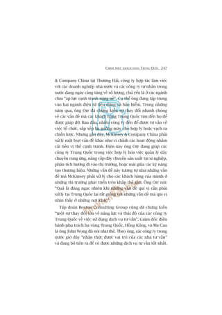 CHINH PHUÅC KHAÁCH HAÂNG TRUNG QUÖËC 247
& Company China taåi Thûúång Haãi, cöng ty húåp taác laâm viïåc
vúái caác doanh nghiïåp nhaâ nûúác vaâ caác cöng ty tû nhên trong
nûúác àang ngaây caâng tùng vïì söë lûúång, chuã yïëu laâ úã caác ngaânh
chõu “aáp lûåc caånh tranh nùång nïì”. Cuå thïí öng àang têåp trung
vaâo hai ngaânh àiïån tûã tiïu duâng vaâ baão hiïím. Trong nhûäng
nùm qua, öng Orr àaä chûáng kiïën sûå thay àöíi nhanh choáng
vïì caác vêën àïì maâ caác khaách haâng Trung Quöëc tòm àïën hoå àïí
àûúåc giuáp àúä. Ban àêìu, nhiïìu cöng ty àïën àïí àûúåc tû vêën vïì
viïåc töí chûác, sùæp xïëp laåi guöìng maáy cho húåp lyá hoùåc vaåch ra
chiïën lûúåc. Nhûng gêìn àêy, McKinsey & Company China phaãi
xûã lyá möåt loaåt vêën àïì khaác nhû vi chónh caác hoaåt àöång nhùçm
caãi tiïën võ thïë caånh tranh. Hiïån nay öng Orr àang giuáp caác
cöng ty Trung Quöëc trong viïåc húåp lyá hoáa viïåc quaãn lyá dêy
chuyïìn cung ûáng, nêng cêëp dêy chuyïìn saãn xuêët taåi xñ nghiïåp,
phên tñch hûúáng ài vaâo thõ trûúâng, hoùåc maâi giuäa caác kyä nùng
taåo thûúng hiïåu. Nhûäng vêën àïì naây tûúng tûå nhû nhûäng vêën
àïì maâ McKinsey phaãi xûã lyá cho caác khaách haâng cuãa mòmh úã
nhûäng thõ trûúâng phaát triïín trïn khùæp thïë giúái. Öng Orr noái:
“Quaã laâ àaáng ngaåc nhiïn khi nhûäng vêën àïì quñ võ cêìn phaãi
xûã lyá taåi Trung Quöëc laåi rêët giöëng vúái nhûäng vêën àïì maâ quñ võ
nhòn thêëy úã nhûäng núi khaác”.
Têåp àoaân Boston Consulting Group cuäng àaä chûáng kiïën
“möåt sûå thay àöíi lúán vïì nùng lûåc vaâ thaái àöå cuãa caác cöng ty
Trung Quöëc vïì viïåc sûã duång dõch vuå tû vêën”, Giaám àöëc àiïìu
haânh phuå traách ba vuâng Trung Quöëc, Höìng Köng, vaâ Ma Cau
laâ öng John Wong àaä noái nhû thïë. Theo öng, caác cöng ty trong
nûúác giúâ àêy “nhêån thûác àûúåc vai troâ cuãa caác nhaâ tû vêën”
vaâ àang boã tiïìn ra àïí coá àûúåc nhûäng dõch vuå tû vêën töët nhêët.
 