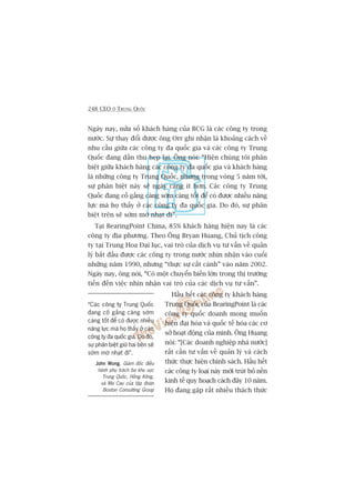 248 CEO ÚÃ TRUNG QUÖËC
Ngaây nay, nûãa söë khaách haâng cuãa BCG laâ caác cöng ty trong
nûúác. Sûå thay àöíi àûúåc öng Orr ghi nhêån laâ khoaãng caách vïì
nhu cêìu giûäa caác cöng ty àa quöëc gia vaâ caác cöng ty Trung
Quöëc àang dêìn thu heåp laåi. Öng noái: “Hiïån chuáng töi phên
biïåt giûäa khaách haâng caác cöng ty àa quöëc gia vaâ khaách haâng
laâ nhûäng cöng ty Trung Quöëc, nhûng trong voâng 5 nùm túái,
sûå phên biïåt naây seä ngaây caâng ñt hún. Caác cöng ty Trung
Quöëc àang cöë gùæng caâng súám caâng töët àïí coá àûúåc nhiïìu nùng
lûåc maâ hoå thêëy úã caác cöng ty àa quöëc gia. Do àoá, sûå phên
biïåt trïn seä súám múâ nhaåt ài”.
Taåi BearingPoint China, 85% khaách haâng hiïån nay laâ caác
cöng ty àõa phûúng. Theo Öng Bryan Huang, Chuã tõch cöng
ty taåi Trung Hoa Àaåi luåc, vai troâ cuãa dõch vuå tû vêën vïì quaãn
lyá bùæt àêìu àûúåc caác cöng ty trong nûúác nhòn nhêån vaâo cuöëi
nhûäng nùm 1990, nhûng “thûåc sûå cêët caánh” vaâo nùm 2002.
Ngaây nay, öng noái, “Coá möåt chuyïín biïën lúán trong thõ trûúâng
tiïën àïën viïåc nhòn nhêån vai troâ cuãa caác dõch vuå tû vêën”.
Hêìu hïët caác cöng ty khaách haâng
Trung Quöëc cuãa BearingPoint laâ caác
cöng ty quöëc doanh mong muöën
hiïån àaåi hoáa vaâ quöëc tïë hoáa caác cú
súã hoaåt àöång cuãa mònh. Öng Huang
noái: “[Caác doanh nghiïåp nhaâ nûúác]
rêët cêìn tû vêën vïì quaãn lyá vaâ caách
thûác thûåc hiïån chñnh saách. Hêìu hïët
caác cöng ty loaåi naây múái truát boã nïìn
kinh tïë quy hoaåch caách àêy 10 nùm.
Hoå àang gùåp rêët nhiïìu thaách thûác
“Caác cöng ty Trung Quöëc
àang cöë gùæng caâng súám
caâng töët àïí coá àûúåc nhiïìu
nùng lûåc maâ hoå thêëy úã caác
cöng ty àa quöëc gia. Do àoá,
sûå phên biïåt giûä hai bïn seä
súám múâ nhaåt ài”.
John WongJohn WongJohn WongJohn WongJohn Wong, Giaám àöëc àiïìu
haânh phuå traách ba khu vûåc
Trung Quöëc, Höìng Köng,
vaâ Ma Cau cuãa têåp àoaân
Boston Consulting Group
 