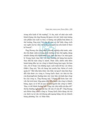 CHINH PHUÅC KHAÁCH HAÂNG TRUNG QUÖËC 249
trong nïìn kinh tïë thõ trûúâng”. Vñ duå, möåt söë nhaâ saãn xuêët
khaách haâng cuãa öng Huang àaä quen vúái viïåc tñnh toaán lûúång
saãn phêím saãn xuêët ra thay vò lûúång saãn phêím baán àûúåc ra
thõ trûúâng. Öng noái: “Tûâ vêën àïì naây, coá thïí thêëy rùçng caách
suy nghô cuãa hoå vêîn coân laâ löëi suy nghô cuãa nïìn kinh tïë theo
kïë hoaåch”.
Öng Huang cho rùçng nhiïìu doanh nghiïåp nhaâ nûúác, mùåc
duâ vöën àûúåc sinh ra trong möi trûúâng xaä höåi chuã nghôa, àang
nhanh choáng tiïën haânh cöng cuöåc hiïån àaåi hoáa. Caác nhaâ quaãn
lyá Trung Quöëc laâm viïåc vúái öng thûúâng rêët hùng haái muöën
thay àöíi böå mùåt cöng ty mònh. Thûåc chêët, nhiïìu nhaâ àiïìu
haânh haâng àêìu taåi caác cöng ty khaách haâng ban ngaây thò laâm
viïåc, töëi vïì hoùåc vaâo nhûäng ngaây cuöëi tuêìn ài hoåc caác khoáa
EMBA. Öng noái: “Hoå rêët hùng haái muöën hoåc thïm vïì caách
quaãn lyá”. Möåt dêëu hiïåu khaác cho thêëy sûå quyïët têm laâm thay
àöíi: Khi àûúåc caác cöng ty Trung Quöëc thuï, caác nhaâ tû vêën
cuãa BearingPoint thûúâng laâm viïåc trûåc tiïëp vúái laänh àaåo choáp
bu cuãa cöng ty. Öng Huang noái: “Chuáng töi luön laâm viïåc
vúái chuã tõch hoùåc töíng giaám àöëc àiïìu haânh cuãa cöng ty khaách
haâng, ngay caã vïì àïì aán quy hoaåch nguöìn lûåc cöng ty (ERP).
Thay vò chó thónh thoaãng hoãi 'Cöng viïåc tiïën triïín túái àêu röìi?’
thò hoå thûúâng ngöìi laåi baân baåc rêët sêu vïì vêën àïì”. Öng Huang
noái thïm rùçng nhiïìu cöng ty Trung Quöëc hiïån àang chi traã
caác dõch vuå tû vêën vúái khung phñ ngang bùçng vúái caác khaách
haâng phûúng Têy vaâ Nhêåt Baãn.
 