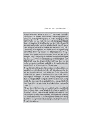 CHINH PHUÅC KHAÁCH HAÂNG TRUNG QUÖËC 25
Trong quaá trònh laâm cuöën CEO ÚÃ TRUNG QUÖËC naây, chuáng töi àaä nhiïìu
lêìn àûúåc hoãi cêu hoãi trïn. Nhòn qua danh saách nhûäng ngûúâi àûúåc
phoãng vêën, nhiïìu ngûúâi trong söë hoå àaä hoãi thïë nhûäng ngûúâi khaác
traã lúâi nhû thïë naâo vêåy. Hoå toâ moâ muöën biïët nhûäng ngûúâi khaác àaä
àûa ra lúâi khuyïn gò vïì vêën àïì laâm thïë naâo duy trò töët möëi quan hïå
vúái chñnh quyïìn chùèng haån, hoùåc vïì vêën àïì phaãi thay àöíi phong
caách quaãn lyá thïë naâo àïí phuâ húåp vúái vùn hoáa kinh doanh Trung Quöëc.
Chñnh nhûäng phaãn ûáng toâ moâ nhû thïë naây laâ àiïìu chuáng töi hi voång
seä kñch hoaåt àûúåc trong loâng caác baån laâ baån àoåc cuöën saách naây.
Phûúng phaáp nghiïn cûáu cuãa chuáng töi laâ ài trûåc tiïëp àïën nguöìn
thöng tin, bùçng caách phoãng vêën hai mûúi laänh àaåo cao cêëp ngûúâi
Myä, chêu Êu, vaâ Nhêåt Baãn cuãa caác cöng ty coá tïn trong danh saách
500 cöng ty haâng àêìu àang ùn nïn laâm ra úã Trung Quöëc cuãa taåp
chñ Fortune vaâ taám chuyïn gia tû vêën àêìy uy tñn chuyïn höî trúå caác
thên chuã quöëc tïë àïí hoå thaânh cöng úã Trung Quöëc.
Trong nhûäng lêìn phoãng vêën, chuáng töi duâng hònh thûác àùåt cêu hoãi
vaâ traã lúâi theo möåt cêëu truác àõnh sùén. Möîi phêìn àïìu àûúåc hai taác
giaã tiïën haânh cuâng vúái möåt trúå lyá nghiïn cûáu. Chuáng töi ghi cheáp
chi tiïët àöìng thúâi ghi êm vaâ ghi hònh laåi, sau àoá ghi ra giêëy toaân böå
nöåi dung cuöåc noái chuyïån. Sau khi möîi nöåi dung phoãng vêën nhû thïë
àûúåc caác taác giaã vaâ trúå lyá phoãng vêën kiïím tra laåi vaâ xaác nhêån, chuáng
töi bùæt àêìu phêìn soaån nöåi dung cêu traã lúâi theo nhûäng chuã àïì chuã
àaåo. Tûâng nhoám cêu hoãi nhû thïë laâ sûúân yá cho tûâng chûúng cuãa
chuáng töi.
Kïët quaã laâ möåt têåp húåp nhûäng suy tû vaâ kinh nghiïåm trûåc tiïëp àaä
àûúåc “thûã lûãa úã chiïën trûúâng” vïì vêën àïì laänh àaåo caác hoaåt àöång úã
Trung Quöëc cuãa möåt cöng ty àa quöëc gia. Nhûäng lúâi khuyïn vaâ caách
laâm àïì nghõ àûúåc töíng kïët trong nhûäng chûúng sau àêy têåp trung
vaâo hai chuã àïì chñnh: töëi àa hoáa nhûäng cú höåi vaâ khùæc phuåc nhûäng
thaách thûác khöng thïí traánh àûúåc trong möi trûúâng kinh doanh úã
Trung Quöëc ngaây nay.
 
