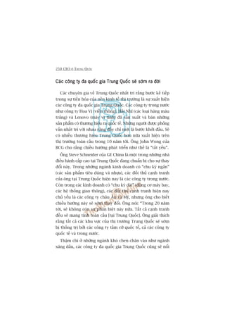 250 CEO ÚÃ TRUNG QUÖËC
Caác cöng ty àa quöëc gia Trung Quöëc seä súám ra àúâiCaác cöng ty àa quöëc gia Trung Quöëc seä súám ra àúâiCaác cöng ty àa quöëc gia Trung Quöëc seä súám ra àúâiCaác cöng ty àa quöëc gia Trung Quöëc seä súám ra àúâiCaác cöng ty àa quöëc gia Trung Quöëc seä súám ra àúâi
Caác chuyïn gia vïì Trung Quöëc nhêët trñ rùçng bûúác kïë tiïëp
trong sûå tiïën hoáa cuãa nïìn kinh tïë thõ trûúâng laâ sûå xuêët hiïån
caác cöng ty àa quöëc gia Trung Quöëc. Caác cöng ty trong nûúác
nhû cöng ty Hoa Võ (viïîn thöng), Haãi Nhô (caác loaåi haâng maâu
trùæng) vaâ Lenovo (maáy vi tñnh) àaä saãn xuêët vaâ baán nhûäng
saãn phêím coá thûúng hiïåu ra quöëc tïë. Nhûäng ngûúâi àûúåc phoãng
vêën nhêët trñ vúái nhau rùçng àêëy chó múái laâ bûúác khúãi àêìu. Seä
coá nhiïìu thûúng hiïåu Trung Quöëc hún nûäa xuêët hiïån trïn
thõ trûúâng toaân cêìu trong 10 nùm túái. Öng John Wong cuãa
BCG cho rùçng chiïìu hûúáng phaát triïín nhû thïë laâ “têët yïëu”.
Öng Steve Schneider cuãa GE China laâ möåt trong nhûäng nhaâ
àiïìu haânh cêëp cao taåi Trung Quöëc àang chuêín bõ cho sûå thay
àöíi naây. Trong nhûäng ngaânh kinh doanh coá “chu kyâ ngùæn”
(caác saãn phêím tiïu duâng vaâ nhûåa), caác àöëi thuã caånh tranh
cuãa öng taåi Trung Quöëc hiïån nay laâ caác cöng ty trong nûúác.
Coân trong caác kinh doanh coá “chu kyâ daâi” (àöång cú maáy bay,
caác hïå thöëng giao thöng), caác àöëi thuã caånh tranh hiïån nay
chuã yïëu laâ caác cöng ty chêu Êu vaâ Myä, nhûng öng cho biïët
chiïìu hûúáng naây seä súám thay àöíi. Öng noái: “Trong 20 nùm
túái, seä khöng coân sûå phên biïåt naây nûäa. Têët caã caånh tranh
àïìu seä mang tñnh toaân cêìu [taåi Trung Quöëc]. Öng giaãi thñch
rùçng têët caã caác khu vûåc cuãa thõ trûúâng Trung Quöëc seä súám
bõ thöëng trõ búãi caác cöng ty têìm cúä quöëc tïë, caã caác cöng ty
quöëc tïë vaâ trong nûúác.
Thêåm chñ úã nhûäng ngaânh khoá chen chên vaâo nhû ngaânh
xùng dêìu, caác cöng ty àa quöëc gia Trung Quöëc cuäng seä nöíi
 