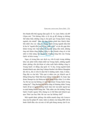 CHINH PHUÅC KHAÁCH HAÂNG TRUNG QUÖËC 251
lïn thaânh àöëi thuã ngang têìm quöëc tïë. Ts. Gary Dirks cuãa BP
China noái: “Töi khöng thêëy coá lyá do gò àïí chuáng ta khöng
thïí nhòn thêëy nhûäng cöng ty àa quöëc gia Trung Quöëc trong
ngaânh cuãa mònh”. Mùåc duâ öng Dirks caãnh baáo thaách thûác
lúán nhêët cho caác cöng ty Trung Quöëc trong ngaânh dêìu khñ
laâ hoå laâ “ngûúâi àïën sau trong cuöåc chúi” vaâ do àoá gùåp khoá
khùn trong viïåc tòm kiïëm caác nguöìn xùng dêìu múái, nhûng
öng noái thïm rùçng nhûäng cöng ty naâo thaânh cöng seä coá lúåi
nhúâ coá khaã nùng têån duång thõ trûúâng röång lúán cuãa Trung
Quöëc tûâ bïn trong.
Ngay caã trong khu vûåc dõch vuå, vöën laâ möåt trong nhûäng
khu vûåc phaát triïín chêåm nhêët taåi Trung Quöëc, nhûäng ngûúâi
àûúåc phoãng vêën dûå àoaán seä súám xuêët hiïån nhûäng cöng ty
Trung Quöëc coá àùèng cêëp quöëc tïë. Vñ duå, trong ngaânh kinh
doanh khaách saån, nhû öng Volmar Ruebel cuãa Hilton Shanghai
àaä chó ra, àaä coá tiïìn lïå nhû thïë úã nhûäng nûúác chêu AÁ khaác.
Öng àùåt ra cêu hoãi: “Nïëu quñ võ nhòn vaâo caác khaách saån úã
Höìng Köng hay Nhêåt Baãn hoaåt àöång úã têìm quöëc tïë, hoùåc têåp
àoaân Shangri-la cuãa Malaysia hoaåt àöång khùæp chêu AÁ vaâ chêu
Êu thò taåi sao laåi khöng coá möåt têåp àoaân Trung Quöëc trong
tûúng lai?”. Öng Ruebel noái thïm rùçng söë thûúng nhên Trung
Quöëc ài laåi vaâ ngûúâi Trung Quöëc laâm viïåc taåi nûúác ngoaâi taåo
ra möåt lûúång khaách haâng lúán. “Haäy nhòn vaâo thõ trûúâng Trung
Quöëc úã nûúác ngoaâi. Nïëu chuáng ta coá thïí àûa möåt khaách saån
qua Thaái Lan hay Àûác thò taåo sao laåi khöng chûá?”
Möåt ngûúâi àûúåc phoãng vêën nhêën maånh rùçng viïåc Lenovo
mua laåi böå phêån PC (maáy tñnh caá nhên) cuãa haäng IBM chó laâ
bûúác khúãi àêìu cuãa caái maâ caã thïë giúái àang mong chúâ úã caác
 