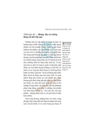 CHINH PHUÅC KHAÁCH HAÂNG TRUNG QUÖËC 255
Chiïën lûúåc #3: ... Nhûng... Nhûng... Nhûng... Nhûng... Nhûng, haäy coi chûânghaäy coi chûânghaäy coi chûânghaäy coi chûânghaäy coi chûâng,
àûâng caãi tiïën thaái quaáàûâng caãi tiïën thaái quaáàûâng caãi tiïën thaái quaáàûâng caãi tiïën thaái quaáàûâng caãi tiïën thaái quaá
Nhûäng nhaâ tû vêën nhêët trñ rùçng coá möåt xu
hûúáng nguy hiïím trong caác cöng ty nûúác ngoaâi
nhùæm vaâo thõ trûúâng Trung Quöëc laâ giúái thiïåu
nhûäng saãn phêím cao cêëp khöng chó coá giaá quaá
cao maâ coân coá nhûäng tñnh nùng maâ ngûúâi tiïu
thuå trong nûúác khöng cêìn àïën. Cuå thïí, öng Bryan
Huang cuãa BearingPoint Greater China caãnh baáo
caác khaách haâng trong lônh vûåc IT khöng nïn ài
theo hûúáng thiïët kïë thûâa thaãi, lïåch laåc. Vñ duå,
öng nïu ra möåt söë cöng ty quöëc tïë gêìn àêy giúái
thiïåu caác loaåi àiïån thoaåi di àöång coá tuöíi thoå 10
nùm vaâ caác loaåi pin àiïån thoaåi coá thúâi haån baão
haânh 20 nùm. Öng noái: “Ai laåi sûã duång möåt chiïëc
àiïån thoaåi di àöång quaá hai nùm chûá? Coá quaá
nhiïìu laäng phñ trong caác saãn phêím àoá”. Öng
Huang giaãi thñch rùçng gêìn àêy khi caác saãn phêím
naây àûúåc caác nhaâ saãn xuêët quöëc tïë tung ra thõ
trûúâng Trung Quöëc, caác nhaâ saãn xuêët àõa phûúng
phaãn ûáng bùçng caách àûa ra nhûäng saãn phêím
vúái tñnh nùng tûúng tûå – trûâ tuöíi thoå cuãa saãn
phêím – nhûng àûúåc baán ra vúái giaá baán leã thêëp
hún nhiïìu.
Theo öng Huang, nhûäng khu vûåc khaác cuäng
dïî gùåp tònh traång thiïët kïë thûâa laâ ngaânh saãn xuêët
maáy truyïìn hònh vaâ caác mùåt haâng gia duång. ÚÃ
Lúâi khuyïnLúâi khuyïnLúâi khuyïnLúâi khuyïnLúâi khuyïn
Àûâng saãn xuêët
ra nhûäng saãn
phêím thiïët kïë
thûâa tñnh nùng.
Haäy àûa ra
nhûäng saãn
phêím coá chêët
lûúång vaâ tñnh
nùng àuáng theo
nhu cêìu, nhûng
àûâng quïn yïëu
töë giaá caã.
 