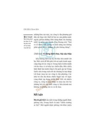 256 CEO ÚÃ TRUNG QUÖËC
nhûäng khu vûåc naây, caác cöng ty àõa phûúng giúâ
àêy rêët thaåo viïåc thiïët kïë laåi caác saãn phêím nûúác
ngoaâi, giûä laåi nhûäng chûác nùng àûúåc ûa chuöång
nhêët vaâ giaãm giaá thaânh. Öng Huang noái: “Quñ
võ coá àûúåc chêët lûúång vaâ tñnh nùng maâ khöng
phaãi gaánh thïm nhûäng chi phñ khöng àaáng”.
Chiïën lûúåc #4: Àûâng àaánh nhauÀûâng àaánh nhauÀûâng àaánh nhauÀûâng àaánh nhauÀûâng àaánh nhau, haäy saáp nhêåphaäy saáp nhêåphaäy saáp nhêåphaäy saáp nhêåphaäy saáp nhêåp
Nïëu khöng àõch laåi hoå thò haäy liïn minh vúái
hoå. Möåt caách àïí àöëi phoá vúái sûå caånh tranh ngaây
caâng tùng tûâ caác cöng ty Trung Quöëc laâ liïn minh
vúái hoå thay vò cûá tiïëp tuåc chiïën àêëu. Möåt chiïën
lûúåc àûúåc hai mûúi cöng ty àa quöëc gia taåi Trung
Quöëc nïu trong saách rêët ûa chuöång laâ saáp nhêåp
vúái hoùåc mua laåi caác cöng ty àõa phûúng. Caác
nhaâ tû vêën dûå àoaán chiïën thuêåt naây seä ngaây
caâng àûúåc aáp duång nhiïìu hún. Àöëi vúái nhiïìu
cöng ty, cöng ty saáp nhêåp vaâ mua laåi cho hoå
nhûäng lúåi ñch cuãa möåt cöng ty liïn doanh maâ
khöng coá nhûäng ruãi ro vaâ àe doåa.
Kïët luêånKïët luêånKïët luêånKïët luêånKïët luêån
Nhû lúâi giaãi thñchNhû lúâi giaãi thñchNhû lúâi giaãi thñchNhû lúâi giaãi thñchNhû lúâi giaãi thñch cuãa möåt trong nhûäng ngûúâi àûúåc
phoãng vêën, Trung Quöëc laâ möåt “chiïën trûúâng
aác liïåt”. Möåt ngûúâi àûúåc phoãng vêën khaác miïu
Lúâi khuyïnLúâi khuyïnLúâi khuyïnLúâi khuyïnLúâi khuyïn
Nïëu khöng àaánh
baåi àûúåc hoå thò
haäy liïn minh
vúái hoå (hoùåc
mua àûát hoå).
 