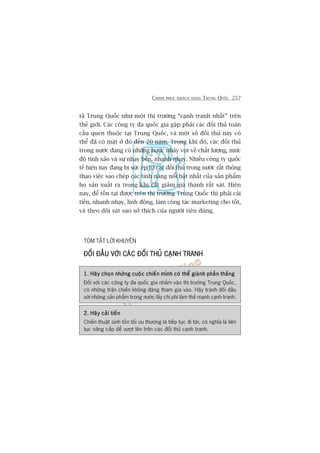 CHINH PHUÅC KHAÁCH HAÂNG TRUNG QUÖËC 257
taã Trung Quöëc nhû möåt thõ trûúâng “caånh tranh nhêët” trïn
thïë giúái. Caác cöng ty àa quöëc gia gùåp phaãi caác àöëi thuã toaân
cêìu quen thuöåc taåi Trung Quöëc, vaâ möåt söë àöëi thuã naây coá
thïí àaä coá mùåt úã àoá àïën 20 nùm. Trong khi àoá, caác àöëi thuã
trong nûúác àang coá nhûäng bûúác nhaãy voåt vïì chêët lûúång, mûác
àöå tinh xaão vaâ sûå nhaåy beán, nhanh nhaåy. Nhiïìu cöng ty quöëc
tïë hiïån nay àang bõ sûác eáp tûâ caác àöëi thuã trong nûúác rêët thöng
thaåo viïåc sao cheáp caác tñnh nùng nöíi bêåt nhêët cuãa saãn phêím
hoå saãn xuêët ra trong khi cùæt giaãm giaá thaânh rêët saát. Hiïån
nay, àïí töìn taåi àûúåc trïn thõ trûúâng Trung Quöëc thò phaãi caãi
tiïën, nhanh nhaåy, linh àöång, laâm cöng taác marketing cho töët,
vaâ theo doäi saát sao súã thñch cuãa ngûúâi tiïu duâng.
TOÁM TÙÆT LÚÂI KHUYÏN
ÀÖËI ÀÊÌU VÚÁI CAÁC ÀÖËI THUÃ CAÅNH TRANHÀÖËI ÀÊÌU VÚÁI CAÁC ÀÖËI THUÃ CAÅNH TRANHÀÖËI ÀÊÌU VÚÁI CAÁC ÀÖËI THUÃ CAÅNH TRANHÀÖËI ÀÊÌU VÚÁI CAÁC ÀÖËI THUÃ CAÅNH TRANHÀÖËI ÀÊÌU VÚÁI CAÁC ÀÖËI THUÃ CAÅNH TRANH
1. Haäy choån nhûäng cuöåc chiïën mònh coá thïí giaânh phêìn thùæng1. Haäy choån nhûäng cuöåc chiïën mònh coá thïí giaânh phêìn thùæng1. Haäy choån nhûäng cuöåc chiïën mònh coá thïí giaânh phêìn thùæng1. Haäy choån nhûäng cuöåc chiïën mònh coá thïí giaânh phêìn thùæng1. Haäy choån nhûäng cuöåc chiïën mònh coá thïí giaânh phêìn thùæng
Àöëi vúái caác cöng ty àa quöëc gia nhùæm vaâo thõ trûúâng Trung Quöëc,
coá nhûäng trêån chiïën khöng àaáng tham gia vaâo. Haäy traánh àöëi àêìu
vúái nhûäng saãn phêím trong nûúác lêëy chi phñ laâm thïë maånh caånh tranh.
2. Haäy caãi tiïën2. Haäy caãi tiïën2. Haäy caãi tiïën2. Haäy caãi tiïën2. Haäy caãi tiïën
Chiïën thuêåt sinh töìn töëi ûu thûúâng laâ tiïëp tuåc ài túái, coá nghôa laâ liïn
tuåc nêng cêëp àïí vûúåt lïn trïn caác àöëi thuã caånh tranh.
 