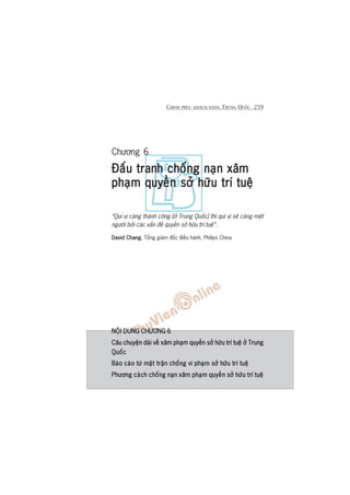 CHINH PHUÅC KHAÁCH HAÂNG TRUNG QUÖËC 259
Chûúng 6
Àêëu tranh chöëng naån xêmÀêëu tranh chöëng naån xêmÀêëu tranh chöëng naån xêmÀêëu tranh chöëng naån xêmÀêëu tranh chöëng naån xêm
phaåm quyïìn súã hûäu trñ tuïåphaåm quyïìn súã hûäu trñ tuïåphaåm quyïìn súã hûäu trñ tuïåphaåm quyïìn súã hûäu trñ tuïåphaåm quyïìn súã hûäu trñ tuïå
“Quñ võ caâng thaânh cöng [úã Trung Quöëc] thò quñ võ seä caâng mïåt
ngûúâi búãi caác vêën àïì quyïìn súã hûäu trñ tuïå”.
David ChangDavid ChangDavid ChangDavid ChangDavid Chang, Töíng giaám àöëc àiïìu haânh, Philips China
NÖÅI DUNG CHÛÚNG 6NÖÅI DUNG CHÛÚNG 6NÖÅI DUNG CHÛÚNG 6NÖÅI DUNG CHÛÚNG 6NÖÅI DUNG CHÛÚNG 6
Cêu chuyïån daâi vïì xêm phaåm quyïìn súã hûäu trñ tuïå úã TrungCêu chuyïån daâi vïì xêm phaåm quyïìn súã hûäu trñ tuïå úã TrungCêu chuyïån daâi vïì xêm phaåm quyïìn súã hûäu trñ tuïå úã TrungCêu chuyïån daâi vïì xêm phaåm quyïìn súã hûäu trñ tuïå úã TrungCêu chuyïån daâi vïì xêm phaåm quyïìn súã hûäu trñ tuïå úã Trung
QuöëcQuöëcQuöëcQuöëcQuöëc
Baáo caáo tûâ mùåt trêån chöëng vi phaåm súã hûäu trñ tuïåBaáo caáo tûâ mùåt trêån chöëng vi phaåm súã hûäu trñ tuïåBaáo caáo tûâ mùåt trêån chöëng vi phaåm súã hûäu trñ tuïåBaáo caáo tûâ mùåt trêån chöëng vi phaåm súã hûäu trñ tuïåBaáo caáo tûâ mùåt trêån chöëng vi phaåm súã hûäu trñ tuïå
Phûúng caách chöëng naån xêm phaåm quyïìn súã hûäu trñ tuïåPhûúng caách chöëng naån xêm phaåm quyïìn súã hûäu trñ tuïåPhûúng caách chöëng naån xêm phaåm quyïìn súã hûäu trñ tuïåPhûúng caách chöëng naån xêm phaåm quyïìn súã hûäu trñ tuïåPhûúng caách chöëng naån xêm phaåm quyïìn súã hûäu trñ tuïå
 