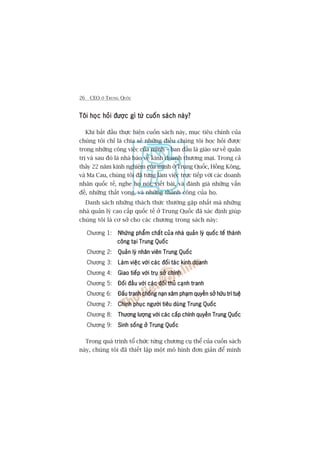 26 CEO ÚÃ TRUNG QUÖËC
Töi hoåc hoãi àûúåc gò tûâ cuöën saách naây?Töi hoåc hoãi àûúåc gò tûâ cuöën saách naây?Töi hoåc hoãi àûúåc gò tûâ cuöën saách naây?Töi hoåc hoãi àûúåc gò tûâ cuöën saách naây?Töi hoåc hoãi àûúåc gò tûâ cuöën saách naây?
Khi bùæt àêìu thûåc hiïån cuöën saách naây, muåc tiïu chñnh cuãa
chuáng töi chó laâ chia seã nhûäng àiïìu chuáng töi hoåc hoãi àûúåc
trong nhûäng cöng viïåc cuãa mònh – ban àêìu laâ giaáo sû vïì quaãn
trõ vaâ sau àoá laâ nhaâ baáo vïì kinh doanh thûúng maåi. Trong caã
thaãy 22 nùm kinh nghiïåm cuãa mònh úã Trung Quöëc, Höìng Köng,
vaâ Ma Cau, chuáng töi àaä tûâng laâm viïåc trûåc tiïëp vúái caác doanh
nhên quöëc tïë, nghe hoå noái, viïët baâi, vaâ àaánh giaá nhûäng vêën
àïì, nhûäng thêët voång, vaâ nhûäng thaânh cöng cuãa hoå.
Danh saách nhûäng thaách thûác thûúâng gùåp nhêët maâ nhûäng
nhaâ quaãn lyá cao cêëp quöëc tïë úã Trung Quöëc àaä xaác àõnh giuáp
chuáng töi laâ cú súã cho caác chûúng trong saách naây:
Chûúng 1: Nhûäng phêím chêët cuãa nhaâ quaãn lyá quöëc tïë thaânhNhûäng phêím chêët cuãa nhaâ quaãn lyá quöëc tïë thaânhNhûäng phêím chêët cuãa nhaâ quaãn lyá quöëc tïë thaânhNhûäng phêím chêët cuãa nhaâ quaãn lyá quöëc tïë thaânhNhûäng phêím chêët cuãa nhaâ quaãn lyá quöëc tïë thaânh
cöng taåi Trung Quöëccöng taåi Trung Quöëccöng taåi Trung Quöëccöng taåi Trung Quöëccöng taåi Trung Quöëc
Chûúng 2: Quaãn lyá nhên viïn Trung QuöëcQuaãn lyá nhên viïn Trung QuöëcQuaãn lyá nhên viïn Trung QuöëcQuaãn lyá nhên viïn Trung QuöëcQuaãn lyá nhên viïn Trung Quöëc
Chûúng 3: Laâm viïåc vúái caác àöëi taác kinh doanhLaâm viïåc vúái caác àöëi taác kinh doanhLaâm viïåc vúái caác àöëi taác kinh doanhLaâm viïåc vúái caác àöëi taác kinh doanhLaâm viïåc vúái caác àöëi taác kinh doanh
Chûúng 4: Giao tiïëp vúái truå súã chñnhGiao tiïëp vúái truå súã chñnhGiao tiïëp vúái truå súã chñnhGiao tiïëp vúái truå súã chñnhGiao tiïëp vúái truå súã chñnh
Chûúng 5: Àöëi àêìu vúái caác àöëi thuã caånh tranhÀöëi àêìu vúái caác àöëi thuã caånh tranhÀöëi àêìu vúái caác àöëi thuã caånh tranhÀöëi àêìu vúái caác àöëi thuã caånh tranhÀöëi àêìu vúái caác àöëi thuã caånh tranh
Chûúng 6: Ðêëu tranh chöëng naån xêm phaåm quyïìn súã hûäu trñ tuïåÐêëu tranh chöëng naån xêm phaåm quyïìn súã hûäu trñ tuïåÐêëu tranh chöëng naån xêm phaåm quyïìn súã hûäu trñ tuïåÐêëu tranh chöëng naån xêm phaåm quyïìn súã hûäu trñ tuïåÐêëu tranh chöëng naån xêm phaåm quyïìn súã hûäu trñ tuïå
Chûúng 7: Chinh phuåc ngûúâi tiïu duâng Trung QuöëcChinh phuåc ngûúâi tiïu duâng Trung QuöëcChinh phuåc ngûúâi tiïu duâng Trung QuöëcChinh phuåc ngûúâi tiïu duâng Trung QuöëcChinh phuåc ngûúâi tiïu duâng Trung Quöëc
Chûúng 8: Thûúng lûúång vúái caác cêëp chñnh quyïìn Trung QuöëcThûúng lûúång vúái caác cêëp chñnh quyïìn Trung QuöëcThûúng lûúång vúái caác cêëp chñnh quyïìn Trung QuöëcThûúng lûúång vúái caác cêëp chñnh quyïìn Trung QuöëcThûúng lûúång vúái caác cêëp chñnh quyïìn Trung Quöëc
Chûúng 9: Sinh söëng úã Trung QuöëcSinh söëng úã Trung QuöëcSinh söëng úã Trung QuöëcSinh söëng úã Trung QuöëcSinh söëng úã Trung Quöëc
Trong quaá trònh töí chûác tûâng chûúng cuå thïí cuãa cuöën saách
naây, chuáng töi àaä thiïët lêåp möåt mö hònh àún giaãn àïí minh
 