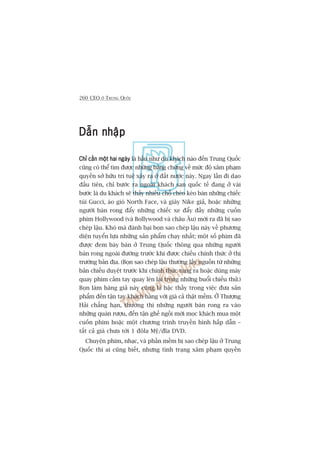 260 CEO ÚÃ TRUNG QUÖËC
Dêîn nhêåpDêîn nhêåpDêîn nhêåpDêîn nhêåpDêîn nhêåp
Chó cêìn möåt hai ngaâyChó cêìn möåt hai ngaâyChó cêìn möåt hai ngaâyChó cêìn möåt hai ngaâyChó cêìn möåt hai ngaây laâ hêìu nhû du khaách naâo àïën Trung Quöëc
cuäng coá thïí tòm àûúåc nhûäng bùçng chûáng vïì mûác àöå xêm phaåm
quyïìn súã hûäu trñ tuïå xaãy ra úã àêët nûúác naây. Ngay lêìn ài daåo
àêìu tiïn, chó bûúác ra ngoaâi khaách saån quöëc tïë àang úã vaâi
bûúác laâ du khaách seä thêëy nhiïìu chöî cheâo keáo baán nhûäng chiïëc
tuái Gucci, aáo gioá North Face, vaâ giaây Nike giaã, hoùåc nhûäng
ngûúâi baán rong àêíy nhûäng chiïëc xe àêíy àêìy nhûäng cuöën
phim Hollywood (vaâ Bollywood vaâ chêu Êu) múái ra àaä bõ sao
cheáp lêåu. Khoá maâ àaánh baåi boån sao cheáp lêåu naây vïì phûúng
diïån tuyïín lûåa nhûäng saãn phêím chaåy nhêët; möåt söë phim àaä
àûúåc àem baây baán úã Trung Quöëc thöng qua nhûäng ngûúâi
baán rong ngoaâi àûúâng trûúác khi àûúåc chiïëu chñnh thûác úã thõ
trûúâng baãn àõa. (Boån sao cheáp lêåu thûúâng lêëy nguöìn tûâ nhûäng
baãn chiïëu duyïåt trûúác khi chñnh thûác tung ra hoùåc duâng maáy
quay phim cêìm tay quay leán laåi trong nhûäng buöíi chiïëu thûã.)
Boån laâm haâng giaã naây cuäng laâ bêåc thêìy trong viïåc àûa saãn
phêím àïën têån tay khaách haâng vúái giaá caã thêåt mïìm. ÚÃ Thûúång
Haãi chùèng haån, thûúâng thò nhûäng ngûúâi baán rong ra vaâo
nhûäng quaán rûúåu, àïën têån ghïë ngöìi múâi moåc khaách mua möåt
cuöën phim hoùåc möåt chûúng trònh truyïìn hònh hêëp dêîn –
têët caã giaá chûa túái 1 àöla Myä/àôa DVD.
Chuyïån phim, nhaåc, vaâ phêìn mïìm bõ sao cheáp lêåu úã Trung
Quöëc thò ai cuäng biïët, nhûng tònh traång xêm phaåm quyïìn
 