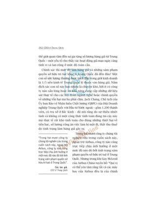 262 CEO ÚÃ TRUNG QUÖËC
thïë giúái quan têm àïën sûå gia tùng söë lûúång haâng giaã tûâ Trung
Quöëc – möåt yïëu töë cho thêëy caác hoaåt àöång giaã maåo ngaây caâng
tinh vi vaâ lan röång úã mûác àöå toaân cêìu.
Chñnh xaác thò mûác àöå laâm haâng giaã vaâ nhûäng xêm phaåm
quyïìn súã hûäu trñ tuïå khaác úã Trung Quöëc àaä àïën àêu? Möåt
con söë ûúác lûúång thûúâng àûúåc trñch dêîn trong giúái kinh doanh
laâ 1/5 nïìn kinh tïë Trung Quöëc lïå thuöåc vaâo haâng giaã. Nùæm
àñch xaác con söë naây bao nhiïu laâ chuyïån khoá, búãi ñt coá cöng
ty naâo sùén loâng hoùåc coá khaã nùng cung cêëp nhûäng dûä liïåu
saát thûåc tïë cho caác höåi àoaân ngaânh nghïì hoùåc chñnh quyïìn
vïì nhûäng töín haåi maâ hoå phaãi chõu. Jack Chang, Chuã tõch cuãa
UÃy ban Baão vïå Nhaän hiïåu Chêët lûúång (QBPC) cuãa Höåi Doanh
nghiïåp Trung Quöëc vúái Àêìu tû Nûúác ngoaâi – göìm 1.200 thaânh
viïn, coá truå súã úã Bùæc Kinh – àaä noái rùçng do sûå thiïëu nhiïåt
tònh vaâ khöng coá möåt cöng thûác tñnh toaán àaáng tin cêåy naây
maâ thûåc tïë rêët khoá tñnh toaán cho àuáng nhûäng thiïåt haåi vïì
tiïìn baåc, söë lûúång cöng ùn viïåc laâm bõ mêët ài, thêët thu thuïë
do tònh traång laâm haâng giaã gêy ra.
Trong hai mûúi cöng ty chuáng töi
nghiïn cûáu trong cuöën saách naây,
ngoaåi trûâ Airbus, cöng ty naâo cuäng
trûåc tiïëp chõu aãnh hûúãng úã möåt
mûác àöå naâo àoá búãi tònh traång xêm
phaåm quyïìn súã hûäu trñ tuïå úã Trung
Quöëc. Nhûng trong khi Guy McLeod
cuãa Airbus China tuyïn böë: “Quñ võ
coá thïí yïn têm rùçng têët caã caác maáy
bay cuãa Airbus àïìu laâ cuãa chñnh
“Trong hai mûúi cöng ty
chuáng töi nghiïn cûáu trong
cuöën saách naây, ngoaåi trûâ
Airbus, cöng ty naâo cuäng
trûåc tiïëp chõu aãnh hûúãng úã
möåt mûác àöå naâo àoá búãi tònh
traång xêm phaåm quyïìn súã
hûäu trñ tuïå úã Trung Quöëc”.
Caác taác giaãCaác taác giaãCaác taác giaãCaác taác giaãCaác taác giaã,
CEO úã Trung Quöëc
 
