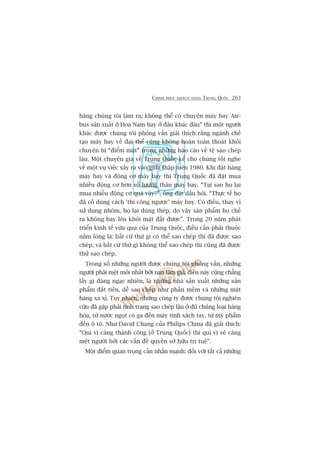 CHINH PHUÅC KHAÁCH HAÂNG TRUNG QUÖËC 263
haäng chuáng töi laâm ra; khöng thïí coá chuyïån maáy bay Air-
bus saãn xuêët úã Hoa Nam hay úã àêu khaác àêu” thò möåt ngûúâi
khaác àûúåc chuáng töi phoãng vêën giaãi thñch rùçng ngaânh chïë
taåo maáy bay vïì àaåi thïí cuäng khöng hoaân toaân thoaát khoãi
chuyïån bõ “àiïím mùåt” trong nhûäng baáo caáo vïì tïå sao cheáp
lêåu. Möåt chuyïn gia vïì Trung Quöëc kïí cho chuáng töi nghe
vïì möåt vuå viïåc xaãy ra vaâo giûäa thêåp niïn 1980. Khi àùåt haâng
maáy bay vaâ àöång cú maáy bay thò Trung Quöëc àaä àùåt mua
nhiïìu àöång cú hún söë lûúång thên maáy bay. “Taåi sao hoå laåi
mua nhiïìu àöång cú quaá vêåy?”, öng àùåt dêëu hoãi. “Thûåc tïë hoå
àaä cöë duâng caách 'thi cöng ngûúåc’ maáy bay. Coá àiïìu, thay vò
sûã duång nhöm, hoå laåi duâng theáp, do vêåy saãn phêím hoå chïë
ra khöng bay lïn khoãi mùåt àêët àûúåc”. Trong 20 nùm phaát
triïín kinh tïë vûâa qua cuãa Trung Quöëc, àiïìu cêìn phaãi thuöåc
nùçm loâng laâ: bêët cûá thûá gò coá thïí sao cheáp thò àaä àûúåc sao
cheáp, vaâ bêët cûá thûá gò khöng thïí sao cheáp thò cuäng àaä àûúåc
thûã sao cheáp.
Trong söë nhûäng ngûúâi àûúåc chuáng töi phoãng vêën, nhûäng
ngûúâi phaãi mïåt moãi nhêët búãi naån laâm giaã, àiïìu naây cuäng chùèng
lêëy gò àaáng ngaåc nhiïn, laâ nhûäng nhaâ saãn xuêët nhûäng saãn
phêím àùæt tiïìn, dïî sao cheáp nhû phêìn mïìm vaâ nhûäng mùåt
haâng xa xó. Tuy nhiïn, nhûäng cöng ty àûúåc chuáng töi nghiïn
cûáu àaä gùåp phaãi tònh traång sao cheáp lêåu úã àuã chuãng loaåi haâng
hoáa, tûâ nûúác ngoåt coá ga àïën maáy tñnh xaách tay, tûâ myä phêím
àïën ö tö. Nhû David Chang cuãa Philips China àaä giaãi thñch:
“Quñ võ caâng thaânh cöng [úã Trung Quöëc] thò quñ võ seä caâng
mïåt ngûúâi búãi caác vêën àïì quyïìn súã hûäu trñ tuïå”.
Möåt àiïím quan troång cêìn nhêën maånh: àöëi vúái têët caã nhûäng
 