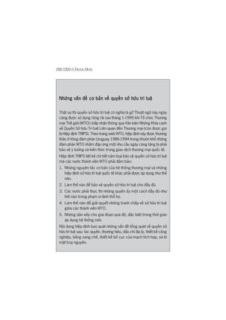 266 CEO ÚÃ TRUNG QUÖËC
Nhûäng vêën àïì cú baãn vïì quyïìn súã hûäu trñ tuïåNhûäng vêën àïì cú baãn vïì quyïìn súã hûäu trñ tuïåNhûäng vêën àïì cú baãn vïì quyïìn súã hûäu trñ tuïåNhûäng vêën àïì cú baãn vïì quyïìn súã hûäu trñ tuïåNhûäng vêën àïì cú baãn vïì quyïìn súã hûäu trñ tuïå
Thêåt sûå thò quyïìn súã hûäu trñ tuïå coá nghôa laâ gò? Thuêåt ngûä naây ngaây
caâng àûúåc sûã duång röång raäi sau thaáng 1-1995 khi Töí chûác Thûúng
maåi Thïë giúái (WTO) chêëp nhêån thöng qua Vùn kiïån Nhûäng Khña caånh
vïì Quyïìn Súã hûäu Trñ tuïå Liïn quan àïën Thûúng maåi (coân àûúåc goåi
laâ Hiïåp àõnh TRIPS). Theo trang web WTO, hiïåp àõnh naây àûúåc thûúng
thaão úã Voâng àaâm phaán Uruguay 1986-1994 trong khuön khöí nhûäng
àaâm phaán WTO nhùçm àaáp ûáng möåt nhu cêìu ngaây caâng tùng laâ phaãi
baão vïå yá tûúãng vaâ kiïën thûác trong giao dõch thûúng maåi quöëc tïë.
Hiïåp àõnh TRIPS liïåt kï chi tiïët nùm loaåi baão vïå quyïìn súã hûäu trñ tuïå
maâ caác nûúác thaânh viïn WTO phaãi àaãm baão:
1. Nhûäng nguyïn tùæc cú baãn cuãa hïå thöëng thûúng maåi vaâ nhûäng
hiïåp àõnh súã hûäu trñ tuïå quöëc tïë khaác phaãi àûúåc aáp duång nhû thïë
naâo.
2. Laâm thïë naâo àïí baão vïå quyïìn súã hûäu trñ tuïå cho àêìy àuã.
3. Caác nûúác phaãi thûåc thi nhûäng quyïìn êëy möåt caách àêìy àuã nhû
thïë naâo trong phaåm vi laänh thöí hoå.
4. Laâm thïë naâo àïí giaãi quyïët nhûäng tranh chêëp vïì súã hûäu trñ tuïå
giûäa caác thaânh viïn WTO.
5. Nhûäng daân xïëp cho giai àoaån quaá àöå, àùåc biïåt trong thúâi gian
aáp duång hïå thöëng múái.
Nöåi dung hiïåp àõnh bao quaát nhûäng vêën àïì töíng quaát vïì quyïìn súã
hûäu trñ tuïå sau: taác quyïìn, thûúng hiïåu, dêëu chó àõa lyá, thiïët kïë cöng
nghiïåp, bùçng saáng chïë, thiïët kïë böë cuåc cuãa maåch tñch húåp, vaâ bñ
mêåt truy nguyïn.
 
