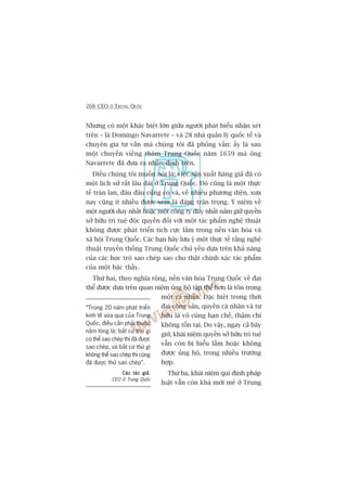 268 CEO ÚÃ TRUNG QUÖËC
Nhûng coá möåt khaác biïåt lúán giûäa ngûúâi phaát biïíu nhêån xeát
trïn – laâ Domingo Navarrete – vaâ 28 nhaâ quaãn lyá quöëc tïë vaâ
chuyïn gia tû vêën maâ chuáng töi àaä phoãng vêën: êëy laâ sau
möåt chuyïën viïëng thùm Trung Quöëc nùm 1659 maâ öng
Navarrete àaä àûa ra nhêån àõnh trïn.
Àiïìu chuáng töi muöën noái laâ: viïåc saãn xuêët haâng giaã àaä coá
möåt lõch sûã rêët lêu daâi úã Trung Quöëc. Àoá cuäng laâ möåt thûåc
tïë traân lan, àêu àêu cuäng coá vaâ, vïì nhiïìu phûúng diïån, xûa
nay cuäng ñt nhiïìu àûúåc xem laâ àaáng trên troång. YÁ niïåm vïì
möåt ngûúâi duy nhêët hoùåc möåt cöng ty duy nhêët nùæm giûä quyïìn
súã hûäu trñ tuïå àöåc quyïìn àöëi vúái möåt taác phêím nghïå thuêåt
khöng àûúåc phaát triïín tñch cûåc lùæm trong nïìn vùn hoáa vaâ
xaä höåi Trung Quöëc. Caác baån haäy lûu yá möåt thûåc tïë rùçng nghïå
thuêåt truyïìn thöëng Trung Quöëc chuã yïëu dûåa trïn khaã nùng
cuãa caác hoåc troâ sao cheáp sao cho thêåt chñnh xaác taác phêím
cuãa möåt bêåc thêìy.
Thûá hai, theo nghôa röång, nïìn vùn hoáa Trung Quöëc vïì àaåi
thïí àûúåc dûåa trïn quan niïåm uãng höå têåp thïí hún laâ tön troång
möåt caá nhên. Àùåc biïåt trong thúâi
àaåi cöång saãn, quyïìn caá nhên vaâ tû
hûäu laâ vö cuâng haån chïë, thêåm chñ
khöng töìn taåi. Do vêåy, ngay caã bêy
giúâ, khaái niïåm quyïìn súã hûäu trñ tuïå
vêîn coân bõ hiïíu lêìm hoùåc khöng
àûúåc uãng höå, trong nhiïìu trûúâng
húåp.
Thûá ba, khaái niïåm qui àõnh phaáp
luêåt vêîn coân khaá múái meã úã Trung
“Trong 20 nùm phaát triïín
kinh tïë vûâa qua cuãa Trung
Quöëc, àiïìu cêìn phaãi thuöåc
nùçm loâng laâ: bêët cûá thûá gò
coá thïí sao cheáp thò àaä àûúåc
sao cheáp, vaâ bêët cûá thûá gò
khöng thïí sao cheáp thò cuäng
àaä àûúåc thûã sao cheáp”.
Caác taác giaãCaác taác giaãCaác taác giaãCaác taác giaãCaác taác giaã,
CEO úã Trung Quöëc
 