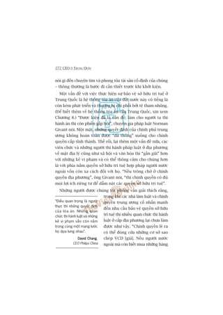272 CEO ÚÃ TRUNG QUÖËC
noái gò àïën chuyïån tòm vaâ phong toãa taâi saãn cöë àõnh cuãa chuáng
– thöng thûúâng laâ bûúác ài cêìn thiïët trûúác khi khúãi kiïån.
Möåt vêën àïì vúái viïåc thûåc hiïån sûå baão vïå súã hûäu trñ tuïå úã
Trung Quöëc laâ hïå thöëng toâa aán cuãa àêët nûúác naây coá tiïëng laâ
coân keám phaát triïín vaâ thûúâng bõ chi phöëi búãi tïå tham nhuäng.
(Àïí biïët thïm vïì hïå thöëng toâa aán cuãa Trung Quöëc, xin xem
Chûúng 8.) “Àûúåc kiïån àaä laâ vêën àïì; laâm cho ngûúâi ta thi
haânh aán thò coân phiïìn gêëp böåi”, chuyïn gia phaáp luêåt Norman
Givant noái. Möåt mùåt, nhûäng quyïët àõnh cuãa chñnh phuã trung
ûúng khöng hoaân toaân àûúåc “àaã thöng” xuöëng cho chñnh
quyïìn cêëp tónh thaânh. Thïë röìi, laåi thïm möåt vêën àïì nûäa, caác
viïn chûác vaâ nhûäng ngûúâi thi haânh phaáp luêåt úã àõa phûúng
vïì mùåt àõa lyá cuäng nhû xaä höåi vaâ vùn hoáa thò “gêìn guäi” hún
vúái nhûäng keã vi phaåm vaâ coá thïí thöng caãm cho chuáng hún
laâ vúái phña nùæm quyïìn súã hûäu trñ tuïå húåp phaáp ngûúâi nûúác
ngoaâi vöën coân xa caách àöëi vúái hoå. “Nïëu tröng chúâ úã chñnh
quyïìn àõa phûúng”, öng Givant noái, “thò chñnh quyïìn coá àuã
moåi lúåi ñch riïng tû àïí dêîm naát caác quyïìn súã hûäu trñ tuïå”.
Nhûäng ngûúâi àûúåc chuáng töi phoãng vêën giaãi thñch rùçng,
trong khi caác nhaâ laâm luêåt vaâ chñnh
quyïìn trung ûúng cöë nhêën maånh
àïën nhu cêìu baão vïå quyïìn súã hûäu
trñ tuïå thò nhiïìu quan chûác thi haânh
luêåt úã cêëp àõa phûúng laåi chûa laâm
àûúåc nhû vêåy. “Chñnh quyïìn leä ra
coá thïí àoáng cûãa nhûäng cú súã sao
cheáp VCD [giaã]. Nïëu ngûúâi nûúác
ngoaâi maâ coân biïët mua nhûäng haâng
“Àiïìu quan troång laâ ngûúâi
thûåc thi nhûäng quyïët àõnh
cuãa toâa aán. Nhûäng quan
chûác thi haânh luêåt vaâ nhûäng
keã vi phaåm vêîn coân nùçm
trong cuâng möåt maång lûúái;
hoå dûåa lûng nhau”.
David ChangDavid ChangDavid ChangDavid ChangDavid Chang,
CEO Philips China
 