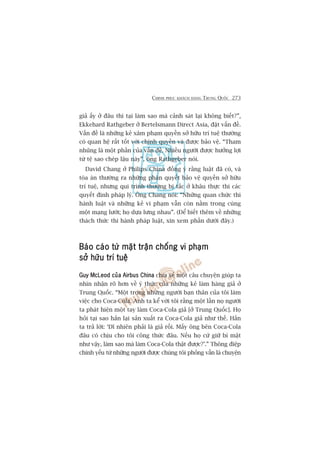 CHINH PHUÅC KHAÁCH HAÂNG TRUNG QUÖËC 273
giaã êëy úã àêu thò taåi laâm sao maâ caãnh saát laåi khöng biïët?”,
Ekkehard Rathgeber úã Bertelsmann Direct Asia, àùåt vêën àïì.
Vêën àïì laâ nhûäng keã xêm phaåm quyïìn súã hûäu trñ tuïå thûúâng
coá quan hïå rêët töët vúái chñnh quyïìn vaâ àûúåc baão vïå. “Tham
nhuäng laâ möåt phêìn cuãa vêën àïì. Nhiïìu ngûúâi àûúåc hûúãng lúåi
tûâ tïå sao cheáp lêåu naây”, öng Rathgeber noái.
David Chang úã Philips China àöìng yá rùçng luêåt àaä coá, vaâ
toâa aán thûúâng ra nhûäng phaán quyïët baão vïå quyïìn súã hûäu
trñ tuïå, nhûng qui trònh thûúâng bõ tùæc úã khêu thûåc thi caác
quyïët àõnh phaáp lyá. Öng Chang noái: “Nhûäng quan chûác thi
haânh luêåt vaâ nhûäng keã vi phaåm vêîn coân nùçm trong cuâng
möåt maång lûúái; hoå dûåa lûng nhau”. (Àïí biïët thïm vïì nhûäng
thaách thûác thi haânh phaáp luêåt, xin xem phêìn dûúái àêy.)
Baáo caáo tûâ mùåt trêån chöëng vi phaåmBaáo caáo tûâ mùåt trêån chöëng vi phaåmBaáo caáo tûâ mùåt trêån chöëng vi phaåmBaáo caáo tûâ mùåt trêån chöëng vi phaåmBaáo caáo tûâ mùåt trêån chöëng vi phaåm
súã hûäu trñ tuïåsúã hûäu trñ tuïåsúã hûäu trñ tuïåsúã hûäu trñ tuïåsúã hûäu trñ tuïå
Guy McLeod cuãa Airbus ChinaGuy McLeod cuãa Airbus ChinaGuy McLeod cuãa Airbus ChinaGuy McLeod cuãa Airbus ChinaGuy McLeod cuãa Airbus China chia seã möåt cêu chuyïån giuáp ta
nhòn nhêån roä hún vïì yá thûác cuãa nhûäng keã laâm haâng giaã úã
Trung Quöëc. “Möåt trong nhûäng ngûúâi baån thên cuãa töi laâm
viïåc cho Coca-Cola. Anh ta kïí vúái töi rùçng möåt lêìn noå ngûúâi
ta phaát hiïån möåt tay laâm Coca-Cola giaã [úã Trung Quöëc]. Hoå
hoãi taåi sao hùæn laåi saãn xuêët ra Coca-Cola giaã nhû thïë. Hùæn
ta traã lúâi: ‘Dô nhiïn phaãi laâ giaã röìi. Mêëy öng bïn Coca-Cola
àêu coá chõu cho töi cöng thûác àêu. Nïëu hoå cûá giûä bñ mêåt
nhû vêåy, laâm sao maâ laâm Coca-Cola thêåt àûúåc?’.” Thöng àiïåp
chñnh yïëu tûâ nhûäng ngûúâi àûúåc chuáng töi phoãng vêën laâ chuyïån
 