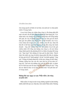 274 CEO ÚÃ TRUNG QUÖËC
tön troång quyïìn súã hûäu trñ tuïå haäy coân múái meã vaâ chûa phaát
triïín úã Trung Quöëc.
Coca-Cola China xaác nhêån rùçng cöng ty vêîn àang phaãi àöëi
mùåt vúái möåt vêën àïì dai dùèng laâ nhûäng keã laâm haâng giaã. “Caác
nhaän hiïåu cuãa chuáng töi laâ nhûäng nhaän hiïåu nöíi tiïëng khùæp
thïë giúái, do vêåy leä àûúng nhiïn laâ caác tay laâm giaã rêët thñch
laâm giaã saãn phêím cuãa chuáng töi”, Paul Etchells cuãa Coca-
Cola China Beverages noái. Tuy nhiïn, vêën àïì naây chûa àuã
lúán àïí coá thïí laâm nguy haåi nghiïm troång àïën cöng viïåc kinh
doanh – öng ûúác lûúång rùçng caác saãn phêím Coca-Cola giaã
chiïëm dûúái 10% töíng saãn lûúång cuãa cöng ty, röìi noái thïm
rùçng chñnh quyïìn àõa phûúng àaä toã ra thiïån chñ giuáp àúä trong
viïåc “deåp loaån” khi nhûäng keã laâm giaã bõ phaát hiïån. Thaách
thûác lúán nhêët maâ öng Etchells àang phaãi àöëi àêìu laâ nhûäng
keã laâm giaã rêët dïî “khúãi nghiïåp” röìi laåi “taái khúãi nghiïåp”. Öng
noái: “Chuáng töi haânh àöång bêët cûá khi naâo chuáng töi biïët àûúåc.
Nhûng chùèng bao lêu sau àoá, moåi thûá laåi trúã laåi nhû cuä”,
öng noái. “Qui mö cuãa nhûäng saãn xuêët êëy laâ rêët nhoã, vaâ àûúåc
böë trñ úã àuã moåi núi töëi tùm trïn àêët nûúác khöíng löì naây”. Öng
àaä xaác àõnh laâ haäy coi tïå laâm giaã nhû möåt “chi phñ laâm ùn”
úã Trung Quöëc.
Nhûäng lônh vûåc nguy cú cao: Phêìn mïìmNhûäng lônh vûåc nguy cú cao: Phêìn mïìmNhûäng lônh vûåc nguy cú cao: Phêìn mïìmNhûäng lônh vûåc nguy cú cao: Phêìn mïìmNhûäng lônh vûåc nguy cú cao: Phêìn mïìm, êm nhaåcêm nhaåcêm nhaåcêm nhaåcêm nhaåc,
vaâ phim aãnhvaâ phim aãnhvaâ phim aãnhvaâ phim aãnhvaâ phim aãnh
Phêìn mïìm roä raâng laâ möåt trong nhûäng ngaânh bõ aãnh hûúãng
nhiïìu nhêët búãi naån sao cheáp lêåu. Liïn minh Phêìn mïìm Thûúng
 