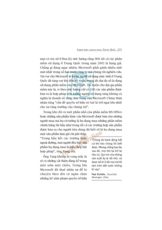 CHINH PHUÅC KHAÁCH HAÂNG TRUNG QUÖËC 275
maåi coá truå súã úã Hoa Kyâ ûúác lûúång rùçng 90% têët caã caác phêìn
mïìm sûã duång úã Trung Quöëc trong nùm 2005 laâ haâng giaã.
Chùèng gò àaáng ngaåc nhiïn, Microsoft phaãi gaánh nhiïìu mêët
maát nhêët trong söë hai mûúi cöng ty maâ chuáng töi nghiïn cûáu.
Tin vui cho Microsoft laâ lûúång ngûúâi sûã duång maáy tñnh úã Trung
Quöëc àaä tùng voåt lïn àïën 80 triïåu, trong àoá àaåi àa söë laâ àang
sûã duång phêìn mïìm cuãa Microsoft. Tin buöìn cho àaåi gia phêìn
mïìm naây laâ, vò theo ûúác lûúång chó coá 10% caác saãn phêím àûúåc
baán ra laâ húåp phaáp nïn lûúång ngûúâi sûã duång tùng khöng coá
nghôa laâ doanh söë tùng. Jun Tang cuãa Microsoft China thûâa
nhêån rùçng “vêën àïì quyïìn súã hûäu trñ tuïå laâ trúã ngaåi lúán nhêët
cho sûå tùng trûúãng cuãa chuáng töi”.
Trong khi chó coá möåt phêìn nhoã cuãa phêìn mïìm MS Office
hoùåc nhûäng saãn phêím khaác cuãa Microsoft àûúåc baán cho nhûäng
ngûúâi mua maâ hoå cûá tûúãng laâ hoå àang mua nhûäng phêìn mïìm
chñnh haäng thò hêìu nhû trong têët caã caác trûúâng húåp saãn phêím
àûúåc baán ra cho ngûúâi tiïu duâng àaä biïët roä laâ hoå àang mua
möåt saãn phêím laâm giaã chi phñ thêëp.
“Trong hêìu hïët caác trûúâng húåp,
ngoaâi àûúâng, moåi ngûúâi àïìu biïët saãn
phêím hoå àang mua laâ baãn cheáp bêët
húåp phaáp”, öng Tang noái.
Öng Tang khöng hi voång mêëy laâ
seä coá nhûäng caãi thiïån àaáng kïí trong
möåt súám möåt chiïìu. Trong khi
Microsoft àaä thuï nhên sûå àïí lo
chuyïån theo doäi vaâ ngùn chùån
nhûäng keã xêm phaåm quyïìn súã hûäu
“Chuáng töi haânh àöång bêët
cûá khi naâo chuáng töi biïët
àûúåc. Nhûng chùèng bao lêu
sau àoá, moåi thûá laåi trúã laåi
nhû cuä. Qui mö cuãa nhûäng
saãn xuêët êëy laâ rêët nhoã, vaâ
àûúåc böë trñ úã àuã moåi núi töëi
tùm trïn àêët nûúác khöíng
löì naây”.
Paul EtchellsPaul EtchellsPaul EtchellsPaul EtchellsPaul Etchells, Coca-Cola
Beverages China
 