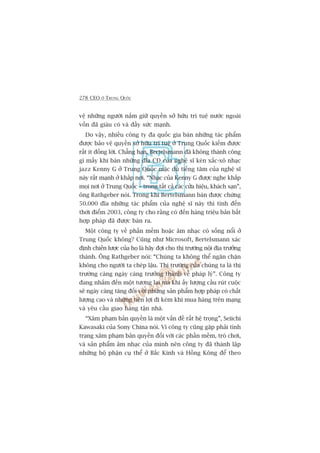 278 CEO ÚÃ TRUNG QUÖËC
vïå nhûäng ngûúâi nùæm giûä quyïìn súã hûäu trñ tuïå nûúác ngoaâi
vöën àaä giaâu coá vaâ àêìy sûác maånh.
Do vêåy, nhiïìu cöng ty àa quöëc gia baán nhûäng taác phêím
àûúåc baão vïå quyïìn súã hûäu trñ tuïå úã Trung Quöëc kiïëm àûúåc
rêët ñt àöìng lúâi. Chùèng haån, Bertelsmann àaä khöng thaânh cöng
gò mêëy khi baán nhûäng àôa CD cuãa nghïå sô keân xùæc-xö nhaåc
jazz Kenny G úã Trung Quöëc mùåc duâ tiïëng tùm cuãa nghïå sô
naây rêët maånh úã khùæp núi. “Nhaåc cuãa Kenny G àûúåc nghe khùæp
moåi núi úã Trung Quöëc – trong têët caã caác cûãa hiïåu, khaách saån”,
öng Rathgeber noái. Trong khi Bertelsmann baán àûúåc chûâng
50.000 àôa nhûäng taác phêím cuãa nghïå sô naây thò tñnh àïën
thúâi àiïím 2003, cöng ty cho rùçng coá àïën haâng triïåu baãn bêët
húåp phaáp àaä àûúåc baán ra.
Möåt cöng ty vïì phêìn mïìm hoùåc êm nhaåc coá söëng nöíi úã
Trung Quöëc khöng? Cuäng nhû Microsoft, Bertelsmann xaác
àõnh chiïën lûúåc cuãa hoå laâ haäy àúåi cho thõ trûúâng nöåi àõa trûúãng
thaânh. Öng Rathgeber noái: “Chuáng ta khöng thïí ngùn chùån
khöng cho ngûúâi ta cheáp lêåu. Thõ trûúâng cuãa chuáng ta laâ thõ
trûúâng caâng ngaây caâng trûúãng thaânh vïì phaáp lyá”. Cöng ty
àang nhùæm àïën möåt tûúng lai maâ khi êëy lûúång cêìu ruát cuöåc
seä ngaây caâng tùng àöëi vúái nhûäng saãn phêím húåp phaáp coá chêët
lûúång cao vaâ nhûäng tiïån lúåi ài keâm khi mua haâng trïn maång
vaâ yïu cêìu giao haâng têån nhaâ.
“Xêm phaåm baãn quyïìn laâ möåt vêën àïì rêët hïå troång”, Seiichi
Kawasaki cuãa Sony China noái. Vò cöng ty cuäng gùåp phaãi tònh
traång xêm phaåm baãn quyïìn àöëi vúái caác phêìn mïìm, troâ chúi,
vaâ saãn phêím êm nhaåc cuãa mònh nïn cöng ty àaä thaânh lêåp
nhûäng böå phêån cuå thïí úã Bùæc Kinh vaâ Höìng Köng àïí theo
 