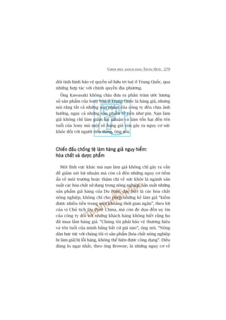 CHINH PHUÅC KHAÁCH HAÂNG TRUNG QUÖËC 279
doäi tònh hònh baão vïå quyïìn súã hûäu trñ tuïå úã Trung Quöëc, qua
nhûäng húåp taác vúái chñnh quyïìn àõa phûúng.
Öng Kawasaki khöng chõu àûa ra phêìn trùm ûúác lûúång
söë saãn phêím cuãa Sony baán úã Trung Quöëc laâ haâng giaã, nhûng
noái rùçng têët caã nhûäng saãn phêím cuãa cöng ty àïìu chõu aãnh
hûúãng, ngay caã nhûäng saãn phêím reã tiïìn nhû pin. Naån laâm
giaã khöng chó laâm giaãm lúåi nhuêån vaâ laâm töín haåi àïën tïn
tuöíi cuãa Sony maâ möåt söë haâng giaã coân gêy ra nguy cú sûác
khoãe àöëi vúái ngûúâi tiïu duâng, öng noái.
Chiïën àêëu chöëng tïå laâm haâng giaã nguy hiïím:Chiïën àêëu chöëng tïå laâm haâng giaã nguy hiïím:Chiïën àêëu chöëng tïå laâm haâng giaã nguy hiïím:Chiïën àêëu chöëng tïå laâm haâng giaã nguy hiïím:Chiïën àêëu chöëng tïå laâm haâng giaã nguy hiïím:
hoáa chêët vaâ dûúåc phêímhoáa chêët vaâ dûúåc phêímhoáa chêët vaâ dûúåc phêímhoáa chêët vaâ dûúåc phêímhoáa chêët vaâ dûúåc phêím
Möåt lônh vûåc khaác maâ naån laâm giaã khöng chó gêy ra vêën
àïì giaãm suát lúåi nhuêån maâ coân caã àïën nhûäng nguy cú tiïìm
êín vïì möi trûúâng hoùåc thêåm chñ vïì sûác khoãe laâ ngaânh saãn
xuêët caác hoáa chêët sûã duång trong nöng nghiïåp. Saãn xuêët nhûäng
saãn phêím giaã haâng cuãa Du Pont, àùåc biïåt laâ caác hoáa chêët
nöng nghiïåp, khöng chó cho pheáp nhûäng keã laâm giaã “kiïëm
àûúåc nhiïìu tiïìn trong möåt khoaãng thúâi gian ngùæn”, theo lúâi
cuãa võ Chuã tõch Du Pont China, maâ coân àe doåa àïën uy tñn
cuãa cöng ty àöëi vúái nhûäng khaách haâng khöng biïët rùçng hoå
àaä mua lêìm haâng giaã. “Chuáng töi phaãi baão vïå thûúng hiïåu
vaâ tïn tuöíi cuãa mònh bùçng bêët cûá giaá naâo”, öng noái. “Nöng
dên bûåc tûác vúái chuáng töi vò saãn phêím [hoáa chêët nöng nghiïåp
bõ laâm giaã] bõ löîi haâng, khöng thïí hiïån àûúåc cöng duång”. Àiïìu
àaáng lo ngaåi nhêët, theo öng Browne, laâ nhûäng nguy cú vïì
 