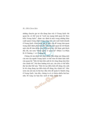 28 CEO ÚÃ TRUNG QUÖËC
nhûäng chuyïn gia tû vêën àang laâm viïåc úã Trung Quöëc thò
quan hïå, coá thïí xem laâ “caách taåo maång lûúái quan hïå theo
kiïíu Trung Quöëc”, àûúåc xaác àõnh laâ möåt trong nhûäng khña
caånh quan troång nhêët trong cöng viïåc saãn xuêët kinh doanh
úã Trung Quöëc. Khaái niïåm naây laâ möåt vêën àïì troång têm quan
troång nhêët àõnh phaãi baân àïën àïën nöîi möëi quan hïå trúã thaânh
möåt chuã àïì têm àiïím cuãa cuöën saách naây. [Àïí àûúåc giaãi thñch
àêìy àuã, xin xem “Àõnh nghôa vïì quan hïå” (Phêìn I vaâ Phêìn
II) úã Chûúng 1 vaâ Chûúng 8].
Chuáng töi xin àûúåc kïët thuác phêìn Dêîn nhêåp naây bùçng möåt
cêu noái cuãa ngûúâi Trung Quöëc coá thïí toám tùæt àûúåc baãn chêët
cuãa quan hïå: “Khi töi laâm khoá anh laâ töi cuäng àang laâm khoá
cho chñnh töi”. Noái theo hûúáng tñch cûåc, cêu trïn coá thïí diïîn
àaåt laåi nhû thïë naây: “Khi töi taåo àiïìu kiïån dïî daâng cho anh
laâ töi cuäng àang taåo àiïìu kiïån dïî daâng cho chñnh töi”. Haäy
xem cêu noái naây laâ baâi hoåc àêìu tiïn àïí quaãn lyá thaânh cöng
úã Trung Quöëc. Sau àêy, chuáng ta seä coá thïm nhiïìu baâi hoåc
nûäa. Hi voång caác baån àoåc saách seä thêëy thñch thuá!
 