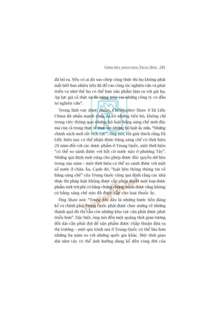 CHINH PHUÅC KHAÁCH HAÂNG TRUNG QUÖËC 281
àaä boã ra. Nïëu coá ai àoá sao cheáp cöng thûác thò hoå khöng phaãi
mêët biïët bao nhiïu tiïìn àaä àöí vaâo cöng taác nghiïn cûáu vaâ phaát
triïín vaâ nhúâ thïë hoå coá thïí baán saãn phêím laâm ra vúái giaá haå.
AÁp lûåc giaá caã thêåt sûå àeâ nùång trïn vai nhûäng cöng ty coá àêìu
tû nghiïn cûáu”.
Trong lônh vûåc dûúåc phêím, Christopher Shaw úã Eli Lilly
China àaä nhêën maånh rùçng àaä coá nhûäng tiïën böå, khöng chó
trong viïåc thöng qua nhûäng böå luêåt bùçng saáng chïë múái àêy
maâ coân caã trong thûåc tïë thûåc thi nhûäng böå luêåt êëy nûäa. “Nhûäng
chñnh saách múái rêët tñch cûåc”, öng noái, röìi giaãi thñch rùçng Eli
Lilly hiïån nay coá thïí nhêån àûúåc bùçng saáng chïë coá thúâi hiïåu
20 nùm àöëi vúái caác dûúåc phêím úã Trung Quöëc, möåt thúâi hiïåu
“coá thïí so saánh àûúåc vúái bêët cûá nûúác naâo úã phûúng Têy”.
Nhûäng qui àõnh múái cuäng cho pheáp àûúåc àöåc quyïìn dûä liïåu
trong saáu nùm – möåt thúâi hiïåu coá thïí so saánh àûúåc vúái möåt
söë nûúác úã chêu Êu. Caånh àoá, “luêåt liïn thöng thöng tin vïì
bùçng saáng chïë” cuãa Trung Quöëc cuäng qui àõnh rùçng caác nhaâ
thûåc thi phaáp luêåt khöng àûúåc cêëp pheáp duyïåt möåt loaåi dûúåc
phêím múái trûâ phi coá bùçng chûáng chûáng minh àûúåc rùçng khöng
coá bùçng saáng chïë naâo àaä àûúåc cêëp cho loaåi thuöëc êëy.
Öng Shaw noái: “Trong khi àêy laâ nhûäng bûúác tiïën àaáng
kïí vaâ chñnh phuã Trung Quöëc phaãi àûúåc chuác mûâng vïì nhûäng
thaânh quaã àoá thò vêîn coân nhûäng khu vûåc cêìn phaãi àûúåc phaát
triïín hún”. Àùåc biïåt, öng noái àïën möåt quaäng thúâi gian tûúng
àöëi daâi cêìn phaãi àúåi àïí saãn phêím àûúåc chêëp thuêån àûa ra
thõ trûúâng – möåt qui trònh maâ úã Trung Quöëc coá thïí lêu hún
nhûäng ba nùm so vúái nhûäng quöëc gia khaác. Möåt thúâi gian
daâi nhû vêåy coá thïí aãnh hûúãng àaáng kïí àïën voâng àúâi cuãa
 