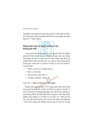 282 CEO ÚÃ TRUNG QUÖËC
saãn phêím. Ruát ngùæn qui trònh cêëp duyïåt laâ “möåt bûúác kïë tiïëp”
àïí Trung Quöëc àûúåc trûúãng thaânh hún trong nhûäng qui àõnh
phaáp lyá vïì dûúåc phêím.
Nhûäng thaách thûác vïì quyïìn súã hûäu trñ tuïåNhûäng thaách thûác vïì quyïìn súã hûäu trñ tuïåNhûäng thaách thûác vïì quyïìn súã hûäu trñ tuïåNhûäng thaách thûác vïì quyïìn súã hûäu trñ tuïåNhûäng thaách thûác vïì quyïìn súã hûäu trñ tuïå
thûúâng gùåp nhêëtthûúâng gùåp nhêëtthûúâng gùåp nhêëtthûúâng gùåp nhêëtthûúâng gùåp nhêët
Trong khi tònh hònh thay àöíi tuây ngaânh nghïì thò nhûäng
giaám àöëc àiïìu haânh cuãa caác cöng ty àa quöëc gia maâ chuáng
töi phoãng vêën àaä xaác àõnh möåt söë thaách thûác têm àiïím, laâ
nhûäng thaách thûác maâ hêìu hïët caác cöng ty àïìu àaä gùåp phaãi
trong quaá trònh baão vïå quyïìn súã hûäu trñ tuïå cuãa mònh úã
Trung Quöëc:
Thiïëu sûå höî trúå tûâ chñnh quyïìn
Phaåt ñt, lúâi nhiïìu
Laâm giaã laâm nhaái tinh vi
Vi phaåm úã phaåm vi quöëc tïë
Thaách thûác 1: Thiïëu sûå höî trúå tûâ chñnh quyïìnThiïëu sûå höî trúå tûâ chñnh quyïìnThiïëu sûå höî trúå tûâ chñnh quyïìnThiïëu sûå höî trúå tûâ chñnh quyïìnThiïëu sûå höî trúå tûâ chñnh quyïìn
Nhûäng nhaâ quaãn lyá quöëc tïë úã Trung Quöëc giaãi thñch rùçng
trong quaá trònh ài tòm sûå höî trúå àïí baão vïå quyïìn súã hûäu trñ
tuïå cuãa mònh, hoå thûúâng gùåp phaãi möåt thaái àöå tuy khöng ra
mùåt nhûng àûúåc thïí hiïån phöí biïën laâ ngûúâi ta laåi chêëp nhêån
nhûäng xêm phaåm vïì súã hûäu trñ tuïå nhû vêåy. Thaái àöå thaã
mùåc naây àùåc biïåt traân lan úã caác cêëp chñnh quyïìn àõa phûúng
– möåt hiïån tûúång maâ nhûäng chuyïn gia tû vêën maâ chuáng
 