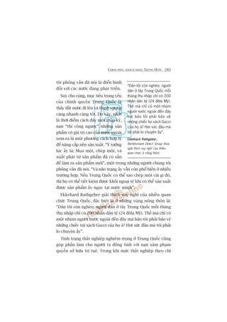 CHINH PHUÅC KHAÁCH HAÂNG TRUNG QUÖËC 283
töi phoãng vêën àaä noái laâ àiïín hònh
àöëi vúái caác nûúác àang phaát triïín.
Suy cho cuâng, muåc tiïu troång yïëu
cuãa chñnh quyïìn Trung Quöëc laâ
thêëy àêët nûúác ài lïn vaâ thõnh vûúång
caâng nhanh caâng töët. Do vêåy, nhêët
laâ thúâi àiïím caách àêy möåt thêåp kyã,
naån “thi cöng ngûúåc” nhûäng saãn
phêím coá giaá trõ cao cuãa nûúác ngoaâi
xem ra laâ möåt phûúng caách húåp lyá
àïí nêng cêëp nïìn saãn xuêët. “YÁ tûúãng
luác êëy laâ: Mua möåt, cheáp möåt, vaâ
xuêët phaát tûâ saãn phêím àaä coá sùén
àïí laâm ra saãn phêím múái”, möåt trong nhûäng ngûúâi chuáng töi
phoãng vêën àaä noái. “Vaâ naäo traång êëy vêîn coân phöí biïën úã nhiïìu
trûúâng húåp. Nïëu Trung Quöëc coá thïí sao cheáp möåt caái gò àoá,
thò hoå coá thïí tiïët kiïåm àûúåc khöëi ngoaåi tïå khi coá thïí saãn xuêët
àûúåc saãn phêím êëy ngay taåi nûúác mònh”.
Ekkehard Rathgeber giaãi thñch suy nghô cuãa nhiïìu quan
chûác Trung Quöëc, àùåc biïåt laâ úã nhûäng vuâng nöng thön laâ:
“Dên töi coân ngheâo; ngûúâi dên úã têy Trung Quöëc möîi thaáng
thu nhêåp chó coá 200 nhên dên tïå (24 àöla Myä). Thïë maâ chó coá
möåt nhuám ngûúâi nûúác ngoaâi àïën àêy maâ baão töi phaãi baão vïå
nhûäng chiïëc tuái xaách Gucci cuãa hoå aâ? Húi sûác àêu maâ töi phaãi
lo chuyïån êëy”.
Tònh traång thêët nghiïåp nghiïm troång úã Trung Quöëc cuäng
goáp phêìn laâm cho ngûúâi ta àöìng tònh vúái naån xêm phaåm
quyïìn súã hûäu trñ tuïå. Trong khi mûác thêët nghiïåp theo chó
“Dên töi coân ngheâo; ngûúâi
dên úã têy Trung Quöëc möîi
thaáng thu nhêåp chó coá 200
nhên dên tïå (24 àöla Myä).
Thïë maâ chó coá möåt nhuám
ngûúâi nûúác ngoaâi àïën àêy
maâ baão töi phaãi baão vïå
nhûäng chiïëc tuái xaách Gucci
cuãa hoå aâ? Húi sûác àêu maâ
töi phaãi lo chuyïån êëy”.
Ekkehard Rathgeber,Ekkehard Rathgeber,Ekkehard Rathgeber,Ekkehard Rathgeber,Ekkehard Rathgeber,
Bertelsmann Direct Group Asia
(giaãi thñch suy nghô cuãa nhiïìu
quan chûác úã nöng thön)
 
