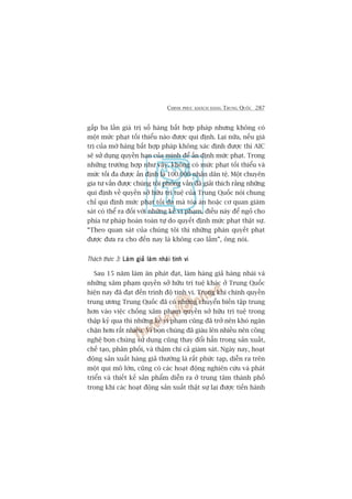 CHINH PHUÅC KHAÁCH HAÂNG TRUNG QUÖËC 287
gêëp ba lêìn giaá trõ söë haâng bêët húåp phaáp nhûng khöng coá
möåt mûác phaåt töëi thiïíu naâo àûúåc qui àõnh. Laåi nûäa, nïëu giaá
trõ cuãa múá haâng bêët húåp phaáp khöng xaác àõnh àûúåc thò AIC
seä sûã duång quyïìn haån cuãa mònh àïí êën àõnh mûác phaåt. Trong
nhûäng trûúâng húåp nhû vêåy, khöng coá mûác phaåt töëi thiïíu vaâ
mûác töëi àa àûúåc êën àõnh laâ 100.000 nhên dên tïå. Möåt chuyïn
gia tû vêën àûúåc chuáng töi phoãng vêën àaä giaãi thñch rùçng nhûäng
qui àõnh vïì quyïìn súã hûäu trñ tuïå cuãa Trung Quöëc noái chung
chó qui àõnh mûác phaåt töëi àa maâ toâa aán hoùåc cú quan giaám
saát coá thïí ra àöëi vúái nhûäng keã vi phaåm, àiïìu naây àïí ngoã cho
phña tû phaáp hoaân toaân tûå do quyïët àõnh mûác phaåt thêåt sûå.
“Theo quan saát cuãa chuáng töi thò nhûäng phaán quyïët phaåt
àûúåc àûa ra cho àïën nay laâ khöng cao lùæm”, öng noái.
Thaách thûác 3: Laâm giaã laâm nhaái tinh viLaâm giaã laâm nhaái tinh viLaâm giaã laâm nhaái tinh viLaâm giaã laâm nhaái tinh viLaâm giaã laâm nhaái tinh vi
Sau 15 nùm laâm ùn phaát àaåt, laâm haâng giaã haâng nhaái vaâ
nhûäng xêm phaåm quyïìn súã hûäu trñ tuïå khaác úã Trung Quöëc
hiïån nay àaä àaåt àïën trònh àöå tinh vi. Trong khi chñnh quyïìn
trung ûúng Trung Quöëc àaä coá nhûäng chuyïín biïën têåp trung
hún vaâo viïåc chöëng xêm phaåm quyïìn súã hûäu trñ tuïå trong
thêåp kyã qua thò nhûäng keã vi phaåm cuäng àaä trúã nïn khoá ngùn
chùån hún rêët nhiïìu. Vò boån chuáng àaä giaâu lïn nhiïìu nïn cöng
nghïå boån chuáng sûã duång cuäng thay àöíi hùèn trong saãn xuêët,
chïë taåo, phên phöëi, vaâ thêåm chñ caã giaám saát. Ngaây nay, hoaåt
àöång saãn xuêët haâng giaã thûúâng laâ rêët phûác taåp, diïîn ra trïn
möåt qui mö lúán, cuäng coá caác hoaåt àöång nghiïn cûáu vaâ phaát
triïín vaâ thiïët kïë saãn phêím diïîn ra úã trung têm thaânh phöë
trong khi caác hoaåt àöång saãn xuêët thêåt sûå laåi àûúåc tiïën haânh
 